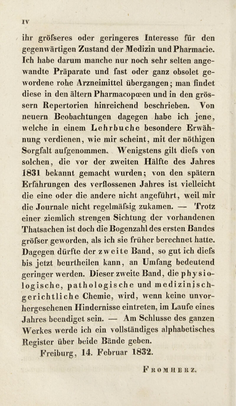 ihr gröfseres oder geringeres Interesse für den gegenwärtigen Zustand der Medizin und Pharmacie. Ich habe darum manche nur noch sehr selten ange- wandte Präparate und fast oder ganz obsolet ge- wordene rohe Arzneimittel übergangen; man findet diese in den ältern Pharmacopceen und in den gros- sem Repertorien hinreichend beschrieben. Von neuern Beobachtungen dagegen habe ich jene, welche in einem Lehrbuche besondere Erwäh- nung verdienen, wie mir scheint, mit der nöthigen Sorgfalt aufgenommen. Wenigstens gilt diefs von solchen, die vor der zweiten Hälfte des Jahres 1831 bekannt gemacht wurden; von den spätem Erfahrungen des verflossenen Jahres ist vielleicht die eine oder die andere nicht angeführt, weil mir die Journale nicht regelmäfsig zukamen. — Trotz einer ziemlich strengen Sichtung der vorhandenen Thatsachen ist doch die Bogenzahl des ersten Bandes gröfser geworden, als ich sie früher berechnet hatte. Dagegen dürfte der zweite Band, so gut ich diefs bis jetzt beurtheilen kann, an Umfang bedeutend geringer werden. Dieser zweite Band, die physio- logische, pathologische und medizinisch- gerichtliche Chemie, wird, wenn keine unvor- hergesehenen Hindernisse eintreten, im Laufe eines Jahres beendiget sein. — Am Schlüsse des ganzen Werkes werde ich ein vollständiges alphabetisches Register über beide Bände geben. Freiburg, 14. Februar 1832. Fkomhb k z.