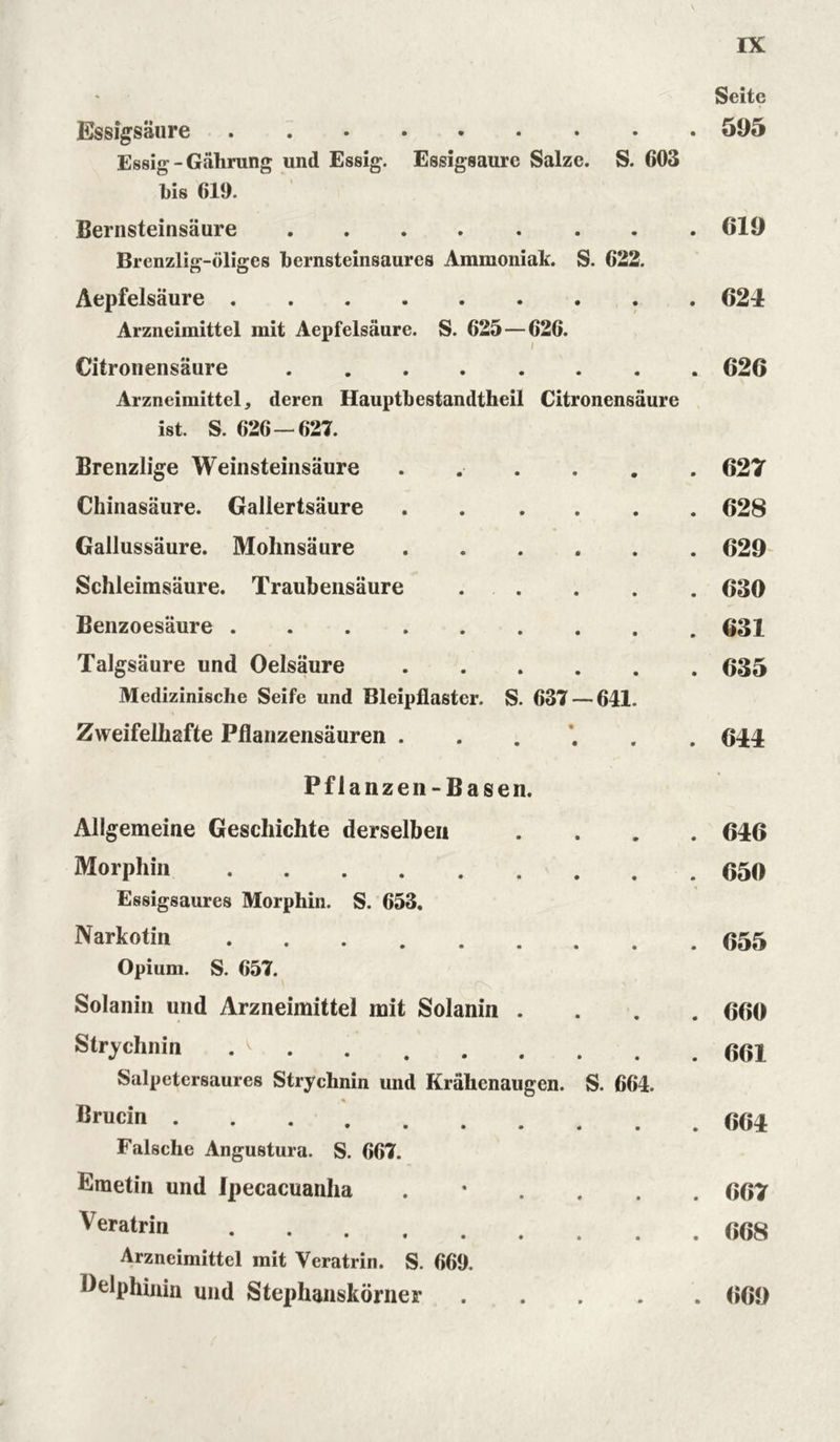 Seite Essigsäure ••••••••• 595 Essig - Gährung und Essig. Essigsäure Salze. S. 603 l)is 619. Bernsteinsäure 619 Brenzlig-öliges bernsteinsaures Ammoniak. S. 622. Aepfelsäure 62-1 Arzneimittel mit Aepfelsäure. S. 625—626. i Citronensäure 626 Arzneimittel, deren Hauptbestandteil Citronensäure ist. S. 626 — 627. Brenzlige Weinsteinsäure ...... 627 Chinasäure. Gallertsäure 628 Gallussäure. Mohnsäure ...... 629 Schleimsäure. Traubensäure . . . . . 630 Benzoesäure 631 Talgsäure und Oelsäure 635 Medizinische Seife und Bleipflaster. S. 637 — 641. Zweifelhafte Pflanzensäuren ...... 611 Pflanzen-Basen. Allgemeine Geschichte derselben Morphin Essigsaures Morphin. S. 653. Narkotin Opium. S. 657. Solanin und Arzneimittel mit Solanin . Strychnin . ' Salpetersäure« Strychnin und Krähenaugen. S. 664. Brucin .... • ••••• Falsche Angustura. S. 667. Emetin und Ipecacuanha . Veratrin Arzneimittel mit Veratrin. S. 669. Delphinin und Stephanskörner .... . 616 . 650 . 655 . 660 . 661 . 661 . 667 . 668 . 669