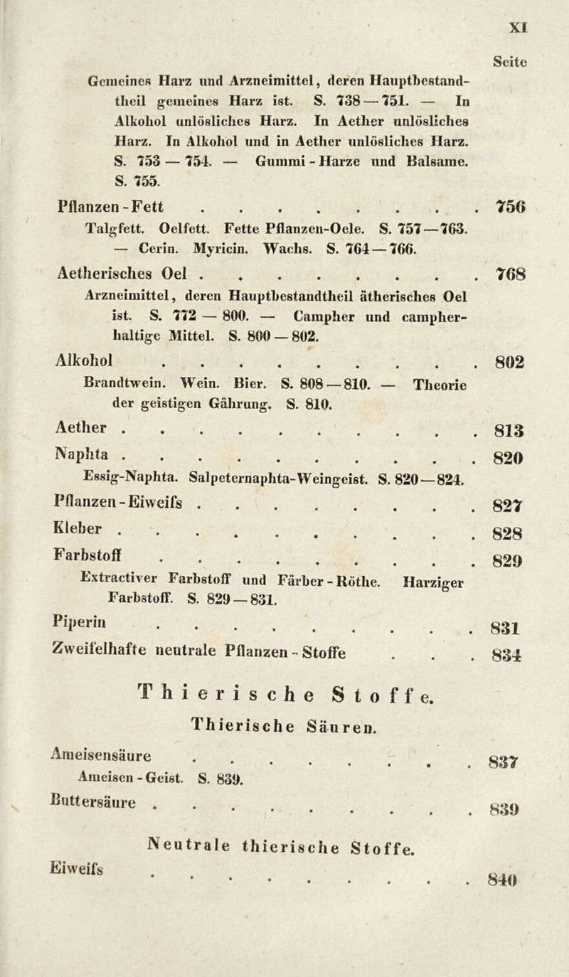 Gemeines Harz und Arzneimittel, deren Hauptbestand- tlieil gemeines Harz ist. S. 738 — 751. — In Alkohol unlösliches Harz. In Aether unlösliches Harz. In Alkohol und in Aether unlösliches Harz. S. 753 — 754. — Gummi - Harze und Balsame. S. 755. Pflanzen-Fett Talgfett. Oelfett. Fette Pflanzen-Oele. S. 757 — 763. — Cerin. Myricin. Wachs. S. 764 — 766. Aetherisches Oel ....... Arzneimittel, deren Hauptbestandtheil ätherisches Oel ist. S. 772 — 800. — Campher und campher- haltige Mittel. S. 800 — 802. Alkohol Brandtwein. Wrein. Bier. S. 808--810. — Theorie der geistigen Gährung. S. 810. Aether Naphta Essig-Naphta. Salpeternaphta-Weingeist. S. 820 — 824. Pflanzen-Eiweifs Kleber . • ♦ • • . . . Farbstoff • ••••« Extractiver Farbstoff und Färber - Rötlie. Harziger Farbstoff. S. 829 — 831. Pii,erin Zweifelhafte neutrale Pflanzen - Stoffe T hierische Stoffe. Thierische Säuren. Ameisensäure • • • • . • Ameisen - Geist. S. 839. ßuttersäure ♦ Seite 756 768 802 813 820 827 828 820 831 834 837 830 Eiweifs Neutrale thierische Stoffe. 840