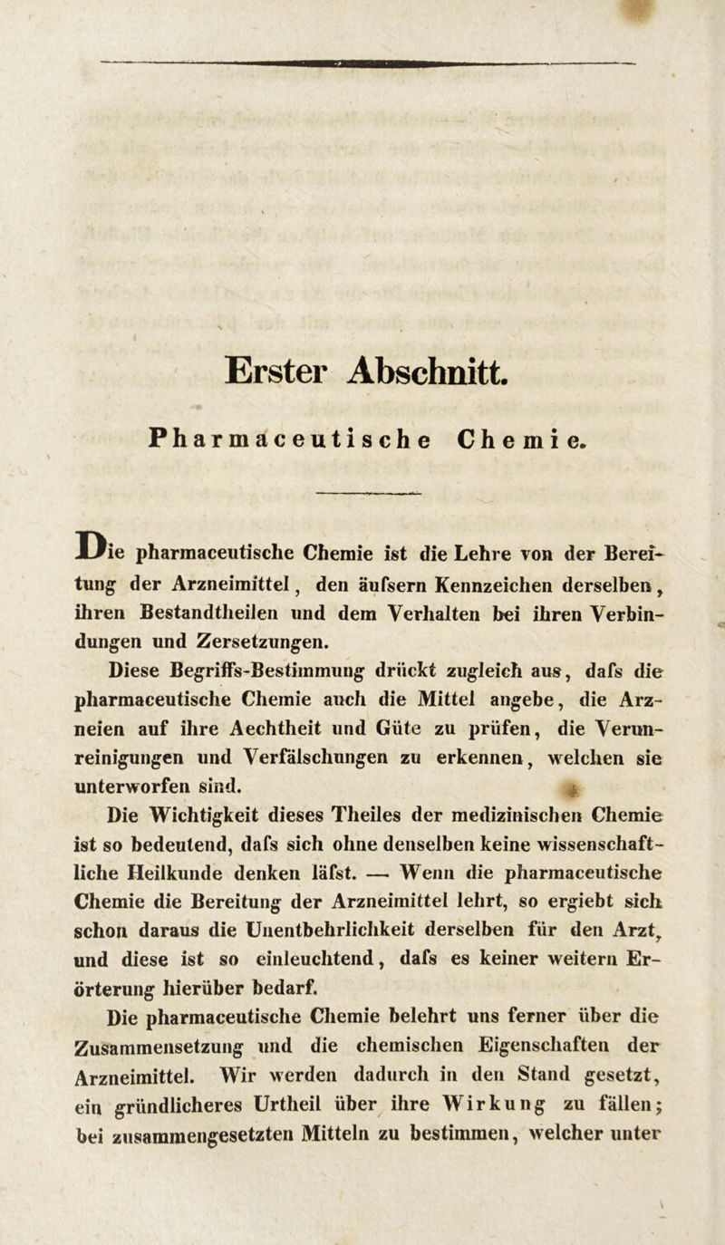 Erster Abschnitt. Pharmaceutische Chemie. Die pharmaceutische Chemie ist die Lehre von der Bereit tung der Arzneimittel, den äufsern Kennzeichen derselben, ihren Bestandtheilen und dem Verhalten bei ihren Verbin- dungen und Zersetzungen. Diese Begriffs-Bestimmung drückt zugleich aus, dafs die pharmaceutische Chemie auch die Mittel angebe, die Arz- neien auf ihre Aechtheit und Güte zu prüfen, die Verun- reinigungen und Verfälschungen zu erkennen, welchen sie unterworfen sind. Die Wichtigkeit dieses Theiles der medizinischen Chemie ist so bedeutend, dafs sich ohne denselben keine wissenschaft- liche Heilkunde denken läfst. —. W'enn die pharmaceutische Chemie die Bereitung der Arzneimittel lehrt, so ergiebt sich schon daraus die Unentbehrlichkeit derselben für den Arzty und diese ist so einleuchtend, dafs es keiner weitern Er- örterung hierüber bedarf. Die pharmaceutische Chemie belehrt uns ferner über die Zusammensetzung und die chemischen Eigenschaften der Arzneimittel. Wir werden dadurch in den Stand gesetzt, ein gründlicheres Urtheil über ihre Wirkung zu fällen; bei zusammengesetzten Mitteln zu bestimmen, welcher unter