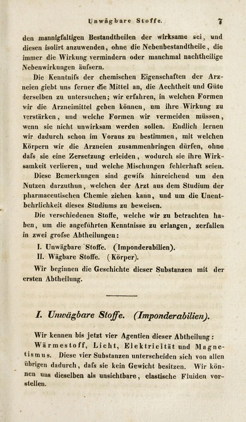 Unwägbare Stoffe. 1 den mannigfaltigen Bestandteilen der wirksame sei, und diesen isolirt anzuwenden, ohne die Nebenbestandtheile, die immer die Wirkung vermindern oder manchmal nachtheilige Nebenwirkungen äufsern. Die Kenntnifs der chemischen Eigenschaften der Arz- neien giebt uns ferner die Mittel an, die Aechtheit und Güte derselben zu untersuchen; wir erfahren, in welchen Formen wir die Arzneimittel geben können, um ihre Wirkung zu verstärken, und welche Formen wir vermeiden müssen, wenn sie nicht unwirksam werden sollen. Endlich lernen wir dadurch schon im Voraus zu bestimmen, mit welchen Körpern wir die Arzneien zusammenbringen dürfen, ohne dafs sie eine Zersetzung erleiden, wodurch sie ihre Wirk- samkeit verlieren, und welche Mischungen fehlerhaft seien. Diese Bemerkungen sind gewifs hinreichend um den Nutzen darzuthun, welchen der Arzt aus dem Studium der pharmaceutischen Chemie ziehen kann, und um die Unent- behrlichkeit dieses Studiums zu beweisen. Die verschiedenen Stoffe, welche wir zu betrachten ha- ben, um die angeführten Kenntnisse zu erlangen, zerfallen in zwei grofse Abtheilungen: I. Unwägbare Stoffe. (Imponderabilien). II. Wägbare Stoffe. (Körper). Wir beginnen die Geschichte dieser Substanzen mit der ersten Abtheilung. I. Unwägbare Stoffe. (Imponderabilien). Wir kennen bis jetzt vier Agentien dieser Abtheilung: Wärmestoff, Licht, Elektricität und Magne- tismus. Diese vier Substanzen unterscheiden sich von allen übrigen dadurch, dafs sie kein Gewicht besitzen. Wir kön- nen uns dieselben als unsichtbare, elastische Fluiden vor- stellen.