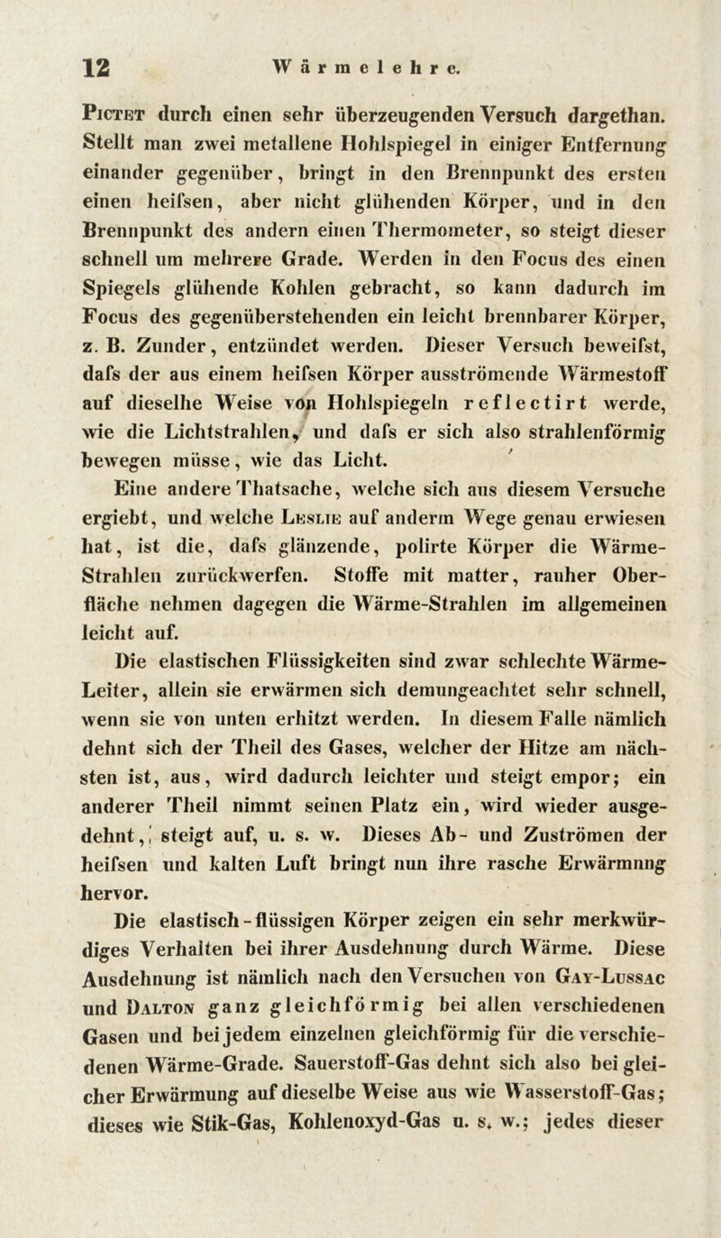Pictet durch einen sehr überzeugenden Versuch dargethan. Stellt man zwei metallene Hohlspiegel in einiger Entfernung einander gegenüber, bringt in den Brennpunkt des ersten einen heifsen, aber nicht glühenden Körper, und in den Brennpunkt des andern einen Thermometer, so steigt dieser schnell um mehrere Grade. Werden in den Focus des einen Spiegels glühende Kohlen gebracht, so kann dadurch im Focus des gegenüberstehenden ein leicht brennbarer Körper, z. B. Zunder, entzündet werden. Dieser Versuch beweifst, dafs der aus einem heifsen Körper ausströmende WärmestofF auf dieselbe Weise von Hohlspiegeln reflectirt werde, wie die Lichtstrahlen, und dafs er sich also strahlenförmig bewegen müsse, wie das Licht. Eine andere Thatsache, welche sich aus diesem Versuche ergiebt, und welche Leslie auf anderrn Wege genau erwiesen hat, ist die, dafs glänzende, polirte Körper die Wärme- Strahlen zurückwerfen. Stoffe mit matter, rauher Ober- fläche nehmen dagegen die Wärme-Strahlen im allgemeinen leicht auf. Die elastischen Flüssigkeiten sind zwar schlechte Wärme- Leiter, allein sie erwärmen sich demungeaclitet sehr schnell, wenn sie von unten erhitzt werden. In diesem Falle nämlich dehnt sich der Theil des Gases, welcher der Hitze am näch- sten ist, aus, wird dadurch leichter und steigt empor; ein anderer Theil nimmt seinen Platz ein, wird wieder ausge- dehnt,! steigt auf, u. s. w. Dieses Ab- und Zuströmen der heifsen und kalten Luft bringt nun ihre rasche Erwärmnng hervor. Die elastisch-flüssigen Körper zeigen ein sehr merkwür- diges Verhalten bei ihrer Ausdehnung durch Wärme. Diese Ausdehnung ist nämlich nach den Versuchen von Gay-Lussac und Dalton ganz gleichförmig bei allen verschiedenen Gasen und bei jedem einzelnen gleichförmig für die verschie- denen Wärme-Grade. Sauerstoff-Gas dehnt sich also bei glei- cher Erwärmung auf dieselbe Weise aus wie Wasserstoff-Gas; dieses wie Stik-Gas, Kohlenoxyd-Gas u. s* w.; jedes dieser