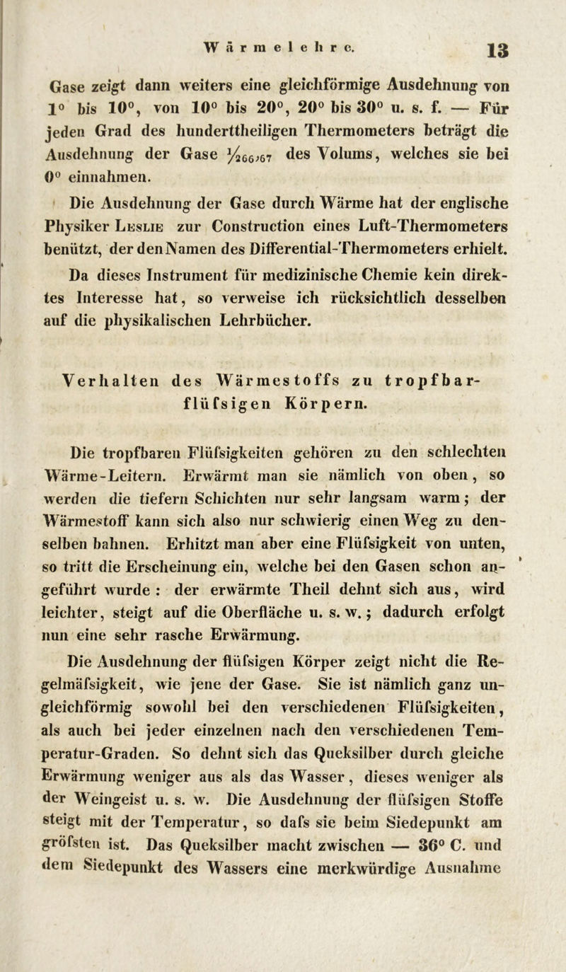 Gase zeigt dann weiters eine gleichförmige Ausdehnung von io bis 10°, von 10° bis 20°, 20° bis 30° u. s. f. — Für jeden Grad des hundertteiligen Thermometers beträgt die Ausdehnung der Gase ^266;67 des Volums, welches sie hei 0° einnahmen. Die Ausdehnung der Gase durch Wärme hat der englische Physiker Leslie zur Construction eines Luft-Thermometers benützt, der den Namen des Differential-Thermometers erhielt. Da dieses Instrument für medizinische Chemie kein direk- tes Interesse hat, so verweise ich rücksichtlich desselben auf die physikalischen Lehrbücher. Verhalten des Wärmestoffs zu tropfbar- flüfsigen Körpern. Die tropfbaren Flüfsigkeiten gehören zu den schlechten Wärme-Leitern. Erwärmt man sie nämlich von oben, so werden die tiefem Schichten nur sehr langsam warm; der Wärmestoff kann sich also nur schwierig einen Weg zu den- selben bahnen. Erhitzt man aber eine Flüfsigkeit von unten, so tritt die Erscheinung ein, welche bei den Gasen schon an- geführt wurde : der erwärmte Theil dehnt sich aus, wird leichter, steigt auf die Oberfläche u. s. w.; dadurch erfolgt nun eine sehr rasche Erwärmung. Die Ausdehnung der flüfsigen Körper zeigt nicht die Re- gelmäfsigkeit, wie jene der Gase. Sie ist nämlich ganz un- gleichförmig sowohl bei den verschiedenen Flüfsigkeiten, als auch hei jeder einzelnen nach den verschiedenen Tem- peratur-Graden. So dehnt sich das Queksilber durch gleiche Erwärmung weniger aus als das Wasser, dieses weniger als der Weingeist u. s. w. Die Ausdehnung der flüfsigen Stoffe steigt mit der Temperatur, so dafs sie beim Siedepunkt am grÖfsten ist. Das Queksilber macht zwischen — 36° C. und dem Siedepunkt des Wassers eine merkwürdige Ausnahme