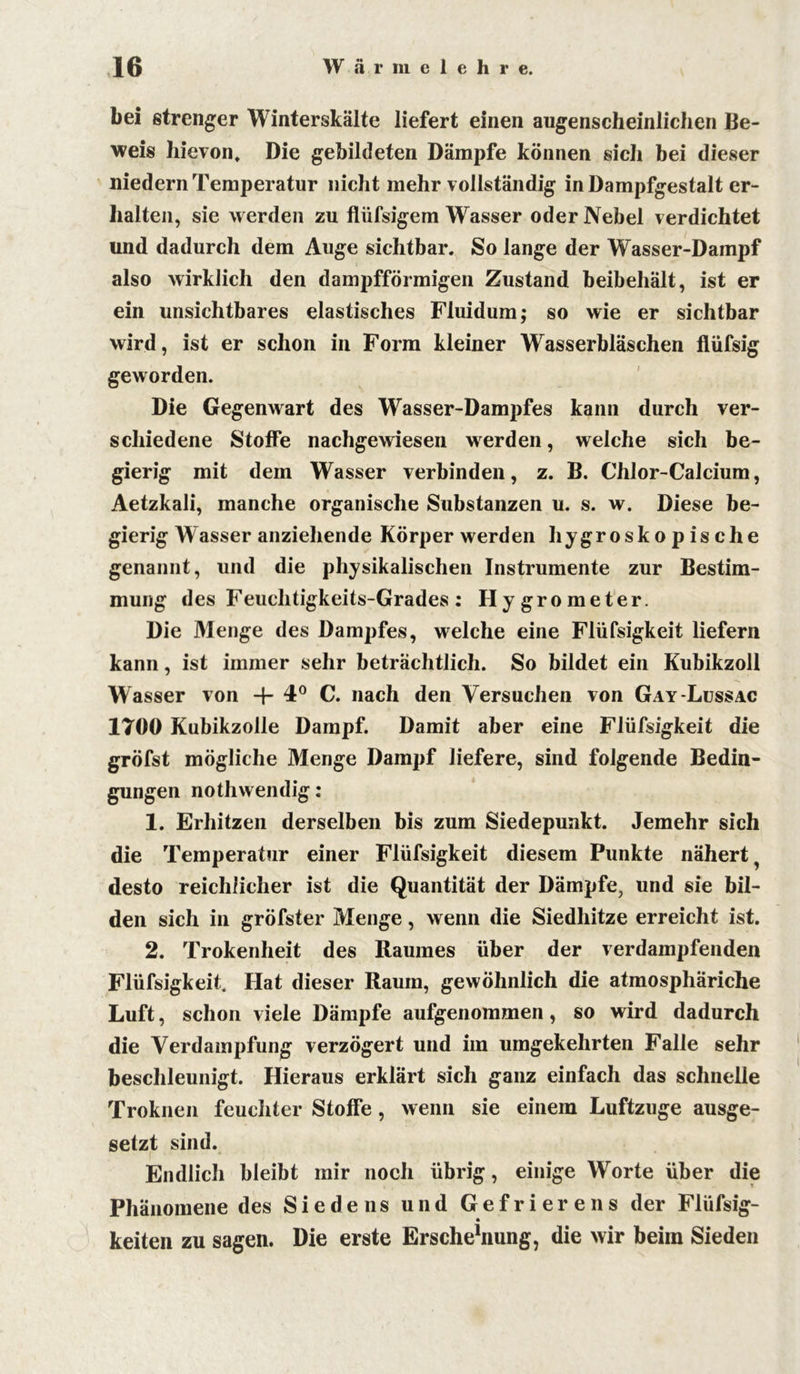 bei strenger Winterskälte liefert einen augenscheinlichen Be- weis hievon. Die gebildeten Dämpfe können sich bei dieser niedern Temperatur nicht mehr vollständig in Dampfgestalt er- halten, sie werden zu flüfsigem Wasser oder Nebel verdichtet und dadurch dem Auge sichtbar. So lange der Wasser-Dampf also wirklich den dampfförmigen Zustand beibehält, ist er ein unsichtbares elastisches Fluidum; so wie er sichtbar wird, ist er schon in Form kleiner Wasserbläschen flüfsig geworden. Die Gegenwart des Wasser-Dampfes kann durch ver- schiedene Stoffe nachgewiesen werden, welche sich be- gierig mit dem Wasser verbinden, z. B. Chlor-Calcium, Aetzkali, manche organische Substanzen u. s. w. Diese be- gierig Wasser anziehende Körper werden hygroskopische genannt, und die physikalischen Instrumente zur Bestim- mung des Feuchtigkeits-Grades: Hygrometer. Die Menge des Dampfes, welche eine Flüfsigkeit liefern kann, ist immer sehr beträchtlich. So bildet ein Kubikzoll Wasser von + 4° C. nach den Versuchen von Gay-Lussac 1700 Kubikzolle Dampf. Damit aber eine Flüfsigkeit die gröfst mögliche Menge Dampf liefere, sind folgende Bedin- gungen nothwendig: 1. Erhitzen derselben bis zum Siedepunkt. Jemehr sich die Temperatur einer Flüfsigkeit diesem Punkte nähert desto reichlicher ist die Quantität der Dämpfe, und sie bil- den sich in gröfster Menge, wenn die Siedhitze erreicht ist. 2. Trokenheit des Raumes über der verdampfenden Flüfsigkeit. Hat dieser Raum, gewöhnlich die atmosphäriche Luft, schon viele Dämpfe aufgenommen, so wird dadurch die Verdampfung verzögert und im umgekehrten Falle sehr beschleunigt. Hieraus erklärt sich ganz einfach das schnelle Troknen feuchter Stoffe, wenn sie einem Luftzuge ausge- setzt sind. Endlich bleibt mir noch übrig, einige Worte über die Phänomene des Siedens und Gefrierens der Flüfsig- keiten zu sagen. Die erste Erschehiung, die wir beim Sieden