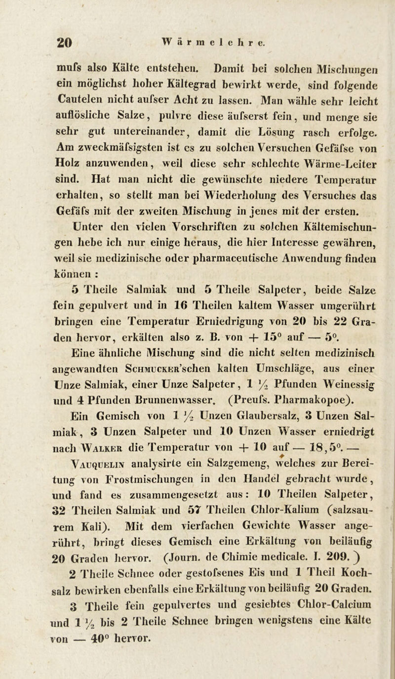 mufs also Kälte entstehen. Damit bei solchen Mischungen ein möglichst hoher Kältegrad bewirkt werde, sind folgende Cautelen nicht aufser Acht zu lassen. Man wähle sehr leicht auflösliche Salze, pulvre diese äufserst fein, und menge sie sehr gut untereinander, damit die Lösung rasch erfolge. Am zweckmäfsigsten ist es zu solchen Versuchen Gefäfse von Holz anzuwenden, weil diese sehr schlechte Wärme-Leiter sind. Hat man nicht die gewünschte niedere Temperatur erhalten, so stellt man bei Wiederholung des Versuches das Gefäfs mit der zweiten Mischung in jenes mit der ersten. Unter den vielen Vorschriften zu solchen Kältemischun- gen hebe ich nur einige heraus, die hier Interesse gewähren, weil sie medizinische oder pharmaceutische Anwendung finden können : 5 Theile Salmiak und 5 Theile Salpeter, beide Salze fein gepulvert und in 16 Theilen kaltem Wasser umgerührt bringen eine Temperatur Erniedrigung von 20 bis 22 Gra- den hervor, erkälten also z. B. von + 15° auf — 5°. Eine ähnliche Mischung sind die nicht selten medizinisch angewandten Schmu CKER’schen kalten Umschläge, aus einer Unze Salmiak, einer Unze Salpeter, 1 /2 Pfunden Weinessig und 4 Pfunden Brunnenwasser. (Preufs. Pharmakopoe). Ein Gemisch von 1 /> Unzen Glaubersalz, 3 Unzen Sal- miak , 3 Unzen Salpeter und 10 Unzen Wasser erniedrigt nach Walker die Temperatur von + 10 auf — 18,5°. — Vauqueliiv analysirte ein Salzgemeng, welches zur Berei- tung von Frostmischungen in den Handel gebracht wurde, und fand es zusammengesetzt aus: 10 Theilen Salpeter, 32 Theilen Salmiak und 57 Theilen Chlor-Kalium (salzsau- rem Kali). Mit dem vierfachen Gewichte Wasser ange- rührt, bringt dieses Gemisch eine Erkältung von beiläufig 20 Graden hervor. (Journ. de Cliimie medicale. I. 209. ) 2 Theile Schnee oder gestofsenes Eis und 1 Theil Koch- salz bewirken ebenfalls eine Erkältung von beiläufig 20 Graden. 3 Theile fein gepulvertes und gesiebtes Chlor-Calcium und 1 % bis 2 Theile Schnee bringen wenigstens eine Kälte von — 40° hervor.