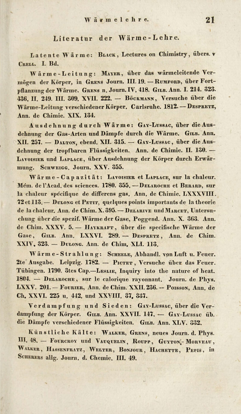 Literatur der Wärine-Lehre. Latente Wärme: Blick, Lectures on Chimistry, übers, v Ckell. I. Bd, Wärme-Leitung: Mayer, über das wärmeleitende Ver- mögen der Körper, in Grens Journ. III. 19.—Rumford, über Fort- pflanzung der Wärme. Grens n. Journ. IV. 418. Gilb. Ann. I. 214. 323. 436. II. 249. III. 309. XVII. 222. — Böckmann, Versuche über die Wärme-Leitung verschiedener Körper, Carlsruhe. 1812. — Despretz, Ann. de Chimie. XIX. 134. Ausdehnung durch Wärme: Gay-Lussac, über die Aus- dehnung der Gas-Arten und Dämpfe durch die Wärme. Gilb. Ann. XII. 257. — Dalton, ebend. XII. 315. — Gay-Lussac , über die Aus- dehnung der tropfbaren Flüssigkeiten. Ann. de Chimie. II. 130. — Lavoisier und Laplace, über Ausdehnung der Körper durch Erwär- mung. Schweigg. Journ. XXV. 355. Wärme-Cap azität: Lavoisier et Laplace, sur la chaleur. Mem. del’Acad. des Sciences. 1780. 355.—Delaroche et Berard, sur la chaleur specifique de differens gas, Ann, de Chimie. LXXXVIII. 72 et 113.— Dulong et Petit, quelques points importants de latheorie de la chaleur. Ann. de Chim. X. 395. — Delarive undMARCET, Untersu- chung über die spezif. Wärme der Gase, Poggend. Ann. X. 363. Ann. de Chim. XXXV. 5.— Haykraft, über die specifisclie Wärme der Gase, Gilb. Ann. LXXVI. 289. — Despretz , Ann. de Chim. XXIV, 323. — Dulong. Ann. de Chim, XL1. 113. Wärme-Strahlung: Scheele, Abliandl. von Luft u. F euer. 2te Ausgabe. Leipzig. 1782. — Pictet , Versuche über das Feuer. Tübingen. 1790. 3tes Cap.—Leslie, Inquiry into tlie nature of heat. 1804. — Delaroche $ sur le calorique rayonnant, Journ. de Phys. LXXV. 201. — Fourier, Ann. de Chim. XXII. 236. — Poisson, Ann. de Ch. XXVI. 225 u. 442. und XXVIII, 37, 337. Verdampfung und Sieden: Gay-Lussac, über die Ver- dampfung der Körper. Gilb. Ann. XXVII. 147. — Gay-Lussac üb. die Dämpfe verschiedener Flüssigkeiten. Gilb. Ann. XLV. 332. Künstliche Kälte: Walker, Grens, neues Journ. d. Phys. III. 48, — Fourcroy und Vauquelin, Roupp, Guyton|- Moryeau , Walker, Hassenfratz, Welter, Bonjour, Hachette, Pepis, in Scherers allg. Journ, d. Chemie, III. 49.