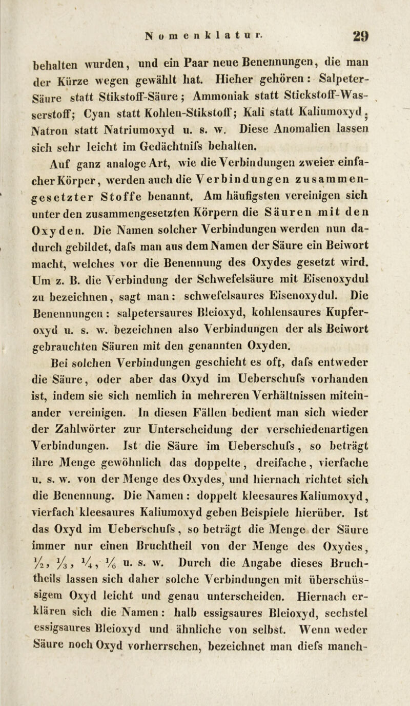 behalten wurden, und ein Paar neue Benennungen, die man der Kürze wegen gewählt hat. Hieher gehören: Salpeter- Säure statt Stikstoff-Säure ; Ammoniak statt Stickstoff-Was- serstoff; Cyan statt Kohlen-Stikstoff; Kali statt Kaliumoxyd. Natron statt Natriumoxyd u. s. w. Diese Anomalien lassen sich sehr leicht im Gedächtnifs behalten. Auf ganz analoge Art, wie die Verbin düngen zweier einfa- cher Körper, werden auch die Verbindungen zusammen- gesetzter Stoffe benannt. Am häufigsten vereinigen sich unter den zusammengesetzten Körpern die Säuren mit den Oxyden. Die Namen solcher Verbindungen werden nun da- durch gebildet, dafs man aus dem Namen der Säure ein Beiwort macht, welches vor die Benennung des Oxydes gesetzt wird. Um z. B. die Verbindung der Schwefelsäure mit Eisenoxydul zu bezeichnen, sagt man: schwefelsaures Eisenoxydul. Die Benennungen : salpetersaures Bleioxyd, kohlensaures Kupfer- oxyd u. s. w. bezeichnen also Verbindungen der als Beiwort gebrauchten Säuren mit den genannten Oxyden. Bei solchen Verbindungen geschieht es oft, dafs entweder die Säure, oder aber das Oxyd im Ueberschufs vorhanden ist, indem sie sich nemlich in mehreren Verhältnissen mitein- ander vereinigen. In diesen Fällen bedient man sich wieder der Zahlwörter zur Unterscheidung der verschiedenartigen Verbindungen. Ist die Säure im Ueberschufs, so beträgt ihre Menge gewöhnlich das doppelte, dreifache, vierfache u. s. w. von der Menge des Oxydes, und hiernach richtet sich die Benennung. Die Namen : doppelt kleesaures Kaliumoxyd, vierfach kleesaures Kaliumoxyd geben Beispiele hierüber. Ist das Oxyd im Ueberschufs, so beträgt die Menge der Säure immer nur einen Bruchtheil von der Menge des Oxydes, 'A, %, *4, V6 u. s. w. Durch die Angabe dieses Bruch- thcils lassen sich daher solche Verbindungen mit überschüs- sigem Oxyd leicht und genaa unterscheiden. Hiernach er- klären sich die Namen: halb essigsaures Bleioxyd, sechstel essigsaures Bleioxyd und ähnliche von selbst. Wenn weder Säure noch Oxyd vorherrschen, bezeichnet man diefs manch-