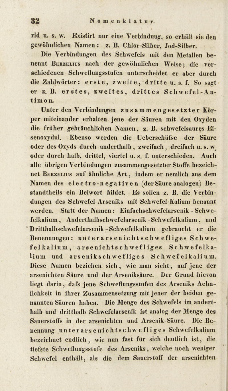 \ , rid u. s. w. Existirt nur eine Verbindung, so erhält sie den gewöhnlichen Namen: z. B. Chlor-Silber, Jod-Silber. Die Verbindungen des Schwefels mit den Metallen be- nennt Berzelius nach der gewöhnlichen Weise; die ver- schiedenen Schweflungsstufen unterscheidet er aber durch die Zahlwörter : erste, zweite, d r i 11 e u. s. f. So sagt er z. B. erstes, zweites, drittes Schwefel-An- t i m o n. Unter den Verbindungen zusammengesetzter Kör- per miteinander erhalten jene der Säuren mit den Oxyden die früher gebräuchlichen Namen, z. B. schwefelsaures Ei- senoxydul. Ebenso werden die Ueberschüfse der Säure oder des Oxyds durch anderthalb , zweifach , dreifach u. s. w oder durch halb, drittel, viertel u. s. f. unterschieden. Auch alle übrigen Verbindungen zusammengesetzter Stoffe bezeich- net Berzelius auf ähnliche Art, indem er nemlich aus dem Namen des elec tro-n egative n (derSäure analogen) Be- standtheils ein Beiwort bildet. Es sollen z. B. die Verbin- dungen des Schwefel-Arseniks mit Schwefel-Kalium benannt werden. Statt der Namen : Einfachschwefelarsenik - Schwe- felkalium, Anderthalbschwefelarsenik-Schwefelkalium, und Dritthalbschwefelarsenik-Schwefelkalium gebraucht er die Benennungen: unterarsenichtschwefliges Schwe- felkalium, arse nichtschwefliges Schwefelka- lium und arsenikschwefliges Schwefelkalium. Diese Namen beziehen sich, wie man sieht, auf jene der arsenichten Säure und der Arseniksäure. Der Grund hievon liegt darin, dafs jene Schweflungsstufen des Arseniks Aehn- ilchkeit in ihrer Zusammensetzung mit jener der beiden ge- nannten Säuren haben. Die Menge des Schwefels im andert- halb und dritthalb Schwefelarsenik ist analog der Menge des Sauerstoffs in der arsenichten und Arsenik-Säure. Die Be- nennung unterarsenichtschwefliges Schwefelkalium bezeichnet endlich, wie nun fast für sich deutlich ist, die tiefste Schweflungsstufe des Arseniks, welche noch weniger Schwefel enthält, als die dem Sauerstoff der arsenichten N