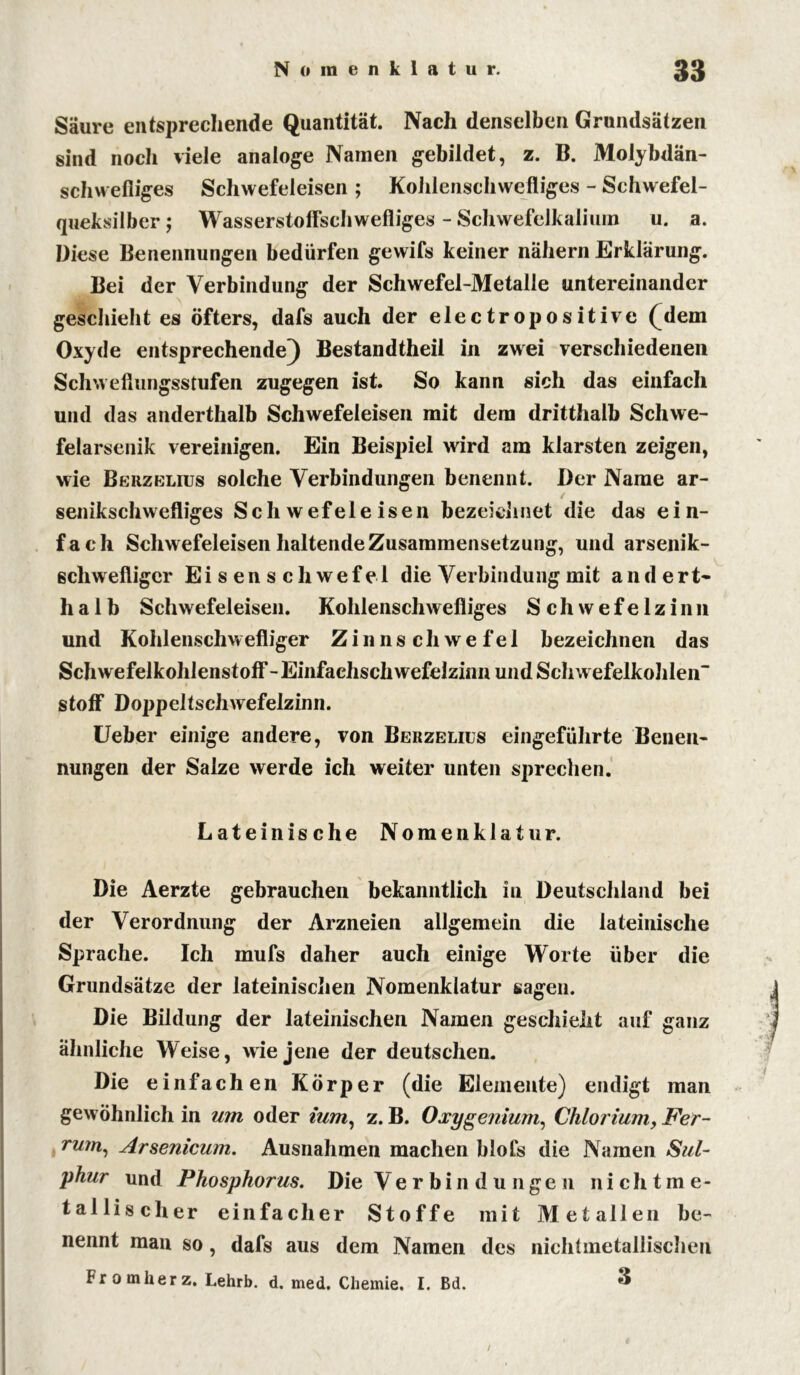 Säure entsprechende Quantität. Nach denselben Grundsätzen sind noch viele analoge Namen gebildet, z. B. Molybdän- schwefliges Schwefeleisen ; Kohlenschwefliges - Schwefel- queksilber; Wasserstoffschwefliges - Schwefelkalium u. a. Diese Benennungen bedürfen gewifs keiner nähern Erklärung. Bei der Verbindung der Schwefel-Metalle untereinander geschieht es öfters, dafs auch der electropositive (dem Oxyde entsprechende) Bestandtheil in zwei verschiedenen Schweflungsstufen zugegen ist. So kann sich das einfach und das anderthalb Schwefeleisen mit dem dritthalb Schwe- felarsenik vereinigen. Ein Beispiel wird am klarsten zeigen, wie Berzelius solche Verbindungen benennt. Der Name ar- ✓ senikschwefliges Schwefeleisen bezeichnet die das ein- fach Schwefeleisen haltende Zusammensetzung, und arsenik- schwefliger Eisenschwefel die Verbindung mit andert- halb Schwefeleisen. Kohlenschwefliges S c h w e f e 1 z i n n und Kohlenschwefliger Zinnschwefel bezeichnen das Schwefelkohlenstoff - Einfachsch wefelzinn und Schwefelkohlen” stoff Doppeltschwefelzinn. Ueber einige andere, von Berzelius eingeführte Benen- nungen der Salze werde ich weiter unten sprechen. Lateinische Nomenklatur. Die Aerzte gebrauchen bekanntlich in Deutschland bei der Verordnung der Arzneien allgemein die lateinische Sprache. Ich mufs daher auch einige Worte über die Grundsätze der lateinischen Nomenklatur sagen. Die Bildung der lateinischen Namen geschieht auf ganz ähnliche Weise, wie jene der deutschen. Die einfachen Körper (die Elemente) endigt man gewöhnlich in um oder ium, z. B. Oxygenium, Chlorium, Fer- rum, Arsenicum. Ausnahmen machen blofs die Namen Sul- phur und Phosphorus. Die Verbindungen nichtme- tallischer einfacher Stoffe mit Metallen be- nennt man so, dafs aus dem Namen des nichtmetallischen Fromlierz. Lehrb. d. med. Chemie. I. Bd. ^ /