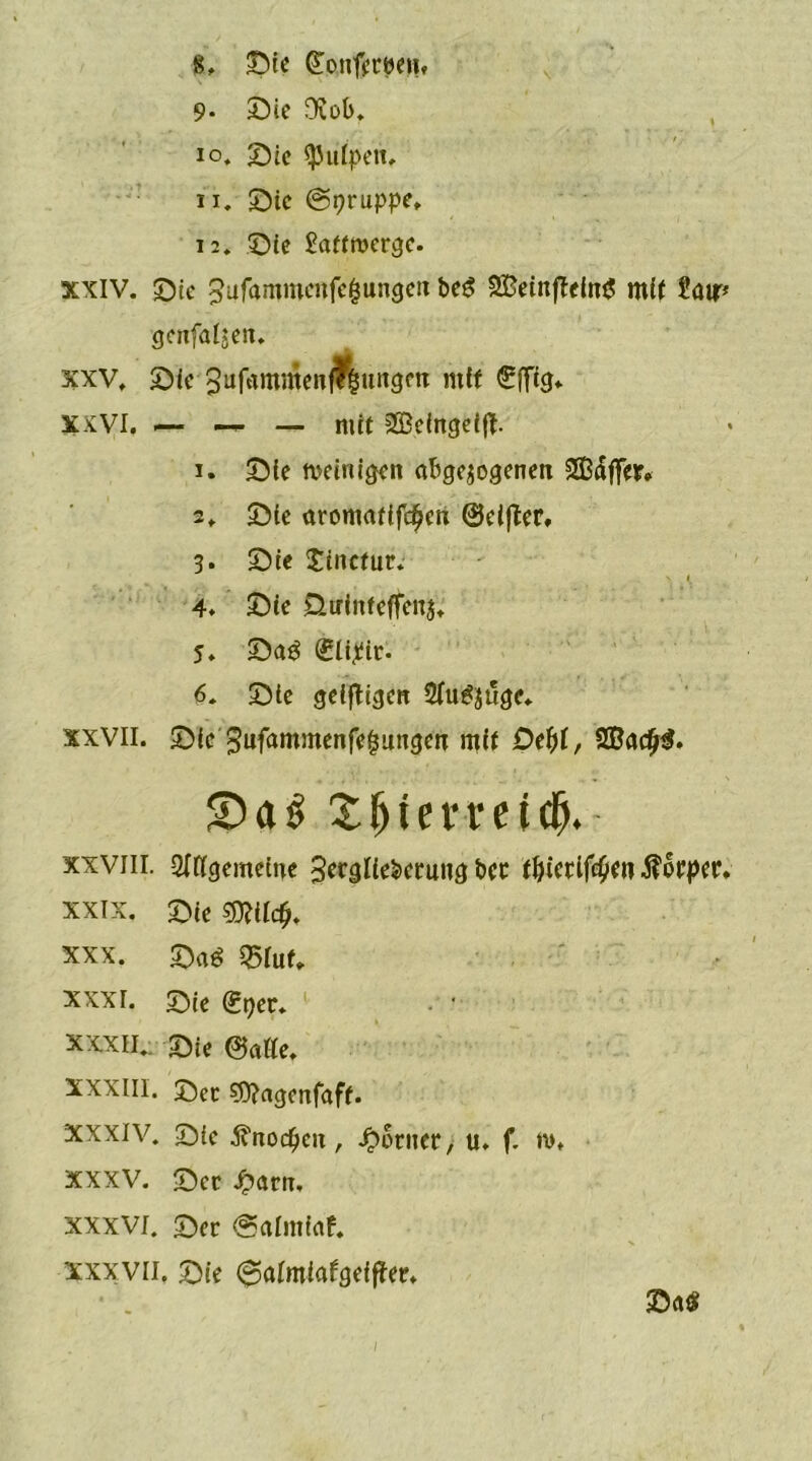 9- Sie Ovob. 10. Sie spulpeit, 11. Sie (gpruppe, 12. Sie £atfroerge. xxiv. Sie ^ufamwcnfe&ungen beg SBeinffeing mit Satr* genfalwen. xxv. Sie3ufammenj?§ungrn mH «SrfTtg* xxvi. .— — — mit SBehtgeift. 1. Sie weinigen abgewogenen Gaffer* 2, Sie aromatifc^en ©elfter, 3* Sie Jincfur. - i 4. Sic Üirinfeffenj, 5. Sa3 (Slipic. 6. Sie geizigen 2(u^uge. xxvil. Sie gufammenfe^ungen mit Defyl, 9ßadj$. $Da$ Sfitemicb. xxviii. Allgemeine 3erglteberung bet tfjictiftyen $orper. xxix. T)ie mit#. xxx. Sa$ Q5Iuf, xxxr. Qte gner. • *• xxxii. 2)ie ©alle, XXXIII. J)ec sg^agenfaft. xxxiv. Sie .fönocfjcn, ferner, u. f. tv. XXXV. Sec Jparn, xxxvi. Ser (Salmiaf. xxxvil. Sie 0almiatgeifter.