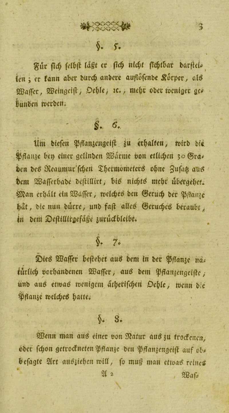 (cn ; et faitn aBet Bure# anbete auflofenbe Äütper, als 2Baffet, 2£etngeijT, Od)k, xc,, me&t ©bet meniget ge* Bunten tvetben, ithi btefen *PfTan$engeift $u erraffen, mttb bft ^5fTanjc Ben einet geltnben SBatnte öon etlicfycti 50 @ra* ben beg SKeaumut'feBen SBetmömefcrS ©&ne gufa§ an©: Bern SßafferBabe bcfiiflitt, Bi£ ntcfjtö mcBt uBergebet. SDean erijalf dnSößäffet, n>elc£e$ ben @eruc£ bet <pffau$e Bat, bte nun butte, unb fafl affeö @etuc£e$ Betäubt, tu bem ©eftifttfgefage jurucfBIeiBf. §. 7. SÖieö SBaffet Befielet äug bem fn bet ^JfTan^c na-' furttcb »otBanbeuen SSßaffcr, au£ bem tp/Janjengciflc > unb au$ eftuag menlgem ätfyevifcfyeri Oc&le, menn bie $pflan$e tvelcfyeä fyattti §♦ 8* SÖenn man aus efnet non Statut au$ $u froefenert, obet fc^on gettotfnefen ejJfTanac ben «p,fTan$engeffB auf ©B# Befagte 2(tf auetjieben will, f© mu§ man ctrnatf reinem 2B * SBaf,