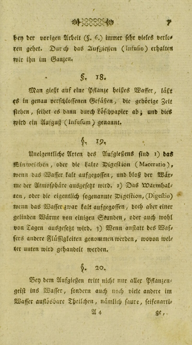 fiel? bet porigen Sfrbeit (§♦ 6.) immer febr Piefe$ Perfc* reit gebet. Surd? batf 2tufi>iefjen (Infufio) erhalten rote il;n im ©anjen. t . . . ‘ §, i8* SD?an gte§f auf eine spflanje ^ei^eö ^Baffer, iaft $$ in genau perfcbloffeneu ©efdßen, bie gehörige Seit fteben, feilet c£ bann butcb £bf'hpapiet ab i unb bie$ tvirb ein 2fufgu|j (Infufum) genannt. f ?5< tlneigenfiiche 3irfcn beö 2fufgfe§en6 finb i) fca£ iBinrodcbcn, ober bie falte ÜDigcfüon (Maceratio), toenn baö -2Baffer faft aufgegofieii, unb bio|j bec SBdt* me ber 2ftmofpbarc auögefefct mtrb. 2) £)a$ tOAvmbaU ten, ober bie eigentlich fogenannte 5Digef?ton, (Digeftio) loenn baö SBaffec ^mar faft aufgegoffen, hoch aber einer geünben SBdrme oon einigen ©funben, ober auch loobl pon Jagen au£gefe$f toltb. 3) SBenn anffatt bcö 2Baf> fer3 anbere giilffigfeiten genommen toerben, tvooon mei* ter unten toirb gebanbeft toerben. §. ao. $5et) bem Siufgiegcn tritt nicht nur atfer ^fTan$eu* gei|f inö SBaffcr, fenberu auch noch oiele anbere im Sßaffcr auflösbare Jbeilcbcn, namiiih faure, feifenartU 2f 4 ge.