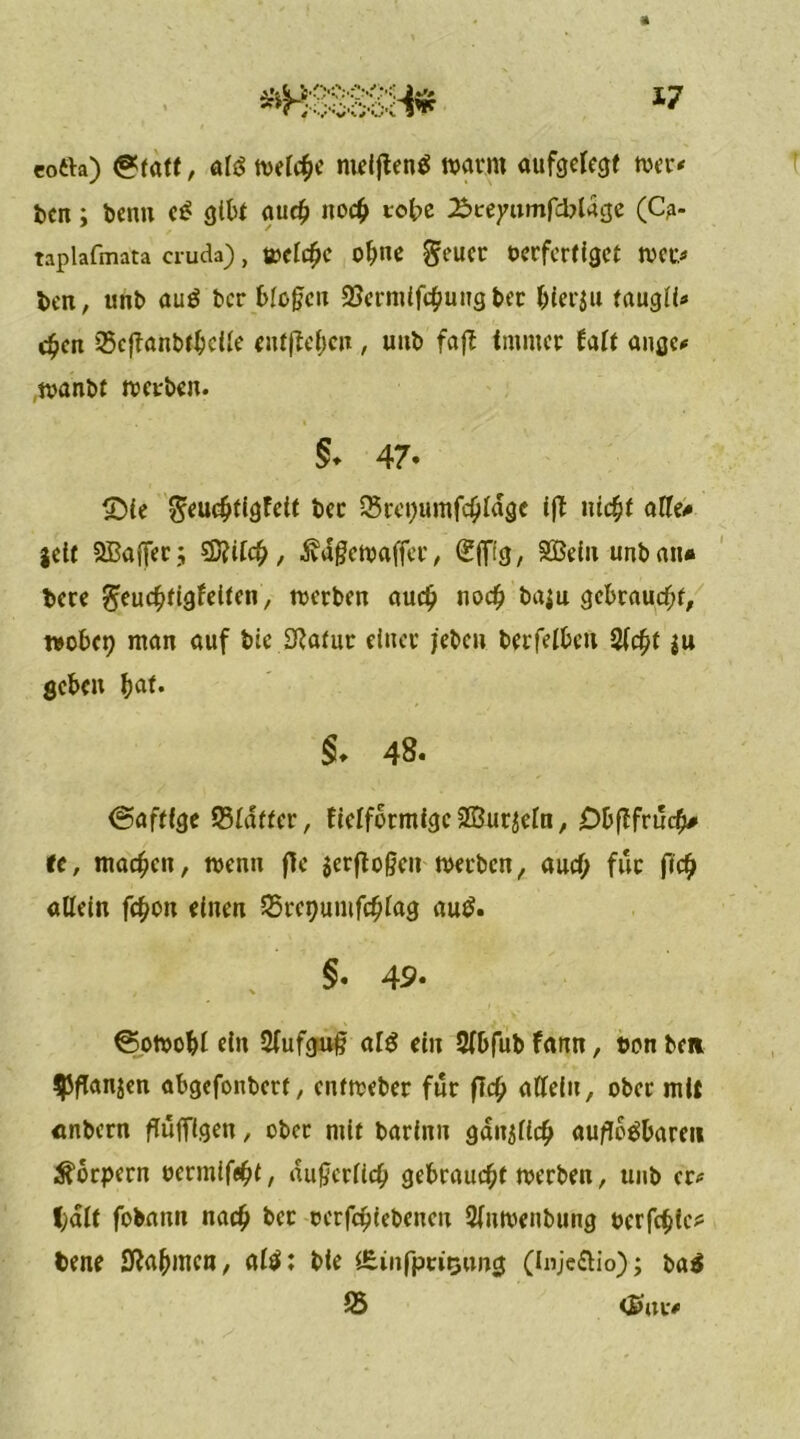 eoth) @tatf, als welcf)c meijtenS warnt aufgelegt wer* ben; beim et? gibt auch noch tobe ^reyumfcblage (Cg- taplafmata cruda), weiche ohne $euet oerfertiget wer* beit, unb auS ber blühen 2?ermifchung ber hierzu taugiU c^cn iScjTanbtbcUe entheben, uub faflE immer fait angc* wanbt werben. 5. 47- £)ie ^euchtigfett ber Srepumfchiage ift ittc^f alle* gelt 2BajTet.; €D?tCc^, ivdgcwaffec, (gflfi'g, SBeln unbait* bere ^euchtigfetten, werben auch noch ba$u gebraucht, wöbet) man auf bie Sftafur einer jeben berfetbeit Sicht $u geben bat. §♦ 48. <5aftfge ©iaffer, ficlformigc 2ßur$ein, Obflfrucfj# t(, machen, wenn ffe $erftoßeit werben, auch für ftch allein fchott einen S5ret)umfchiag aut?. §. 49- €5owobi ein Siufguß al$ ein Sibfub farm, twn bc» SPflanjen abgefonbert, entweber für fleh aüein, ober mit «nbern ftüfTtgen, ober mit barittu gdn$ilch auflösbare» Körpern oermifeht, du0eriich gebraucht werben, uub er* l;alt fobann nach ber oerfchiebeneit Siuwenbung oerfchie? bene SfJahmen, aiS: bte iEinfptitjtwg (Injeftio); baS 25 <£utv«