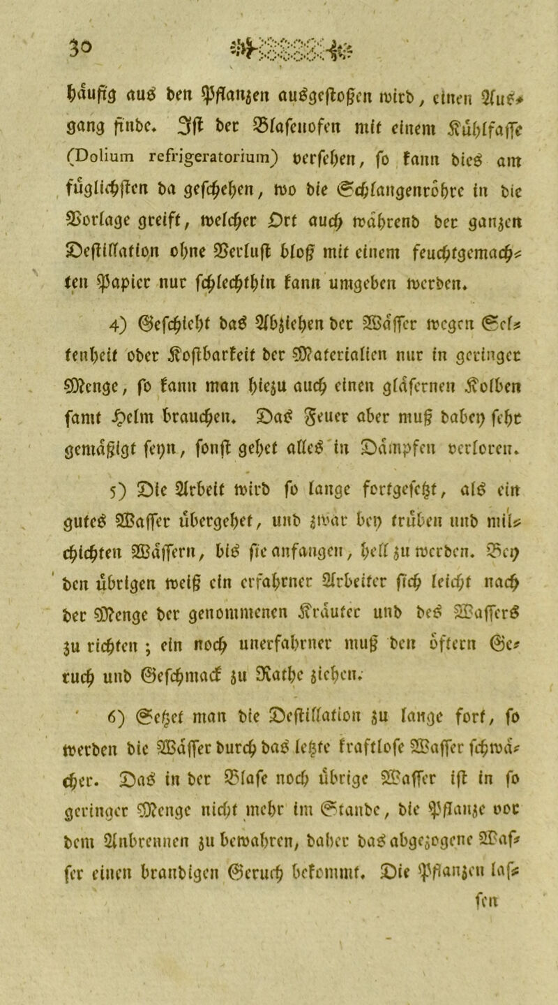 fcduft'a autf ben $flan$en auggeftoßen wirb, ciitc’ii Sfu*# gang ftnbe. 3ft ber Sfafeuofen mit einem ftublfafit (Dolium refrigeratorium) oerfeben, fo fattn bie$ ant füglichjtcn ba gefächen, wo bie ©ebiangenrobre in bie SSoriage greift, weicher £?rt auch wdhrenb bec ganzen Sefiiftation ohne SSeriujb bloß mit einem feuchtgemacbs: ten Rapier nur fchierhin fann umgeben werben. 4) ©efeijicbi ba$ Rieben ber SGßdffcr wegen (gef? fenbeit ober dfoßbarfeit ber Materialien nur in geringer Menge, fo fann man biesu auch einen gldfernen jvoiben famt Jpclm brauchen. SDa£ Seuer aber muß habet) febr gemäßigt fet)n, fonft gebet alles in Stampfen oerforeu. 5) Sie Arbeit wirb fo fange fortgefefct, alö ein gufe$ SBaffer übergebet, unb $war bei) trüben uttb mi'ls? eichten 2Bdffern, biö ftcanfangeu, l)rfl $u werben. 33et) ben übrigen weiß ein erfahrner Arbeiter fid) leicht nach ber Menge ber genommenen trauter unb bcs 2Baffcr$ 3u richten ; ein noch uuerfabrner muß beit oftern ©c* tuch unb ©efehmaef }u 9£atbe sieben. 6) geilet man bie ©eftiftafion sn fange fort, fo werben bie SBajfer burch bao ie$fe fraftiofe 2Baffer fehwd^ eher, ©aö in ber 2Mafe noch übrige 25?affer ifl in fo geringer Menge nicht mehr im ©taube, bie ^J/Janse 00c bent Sinbreunen $u bewahren, baber bas* abgesogene 2Paf* fer einen brattbigett ©eruch befommf. ©ie ^ßanjou laf# fen