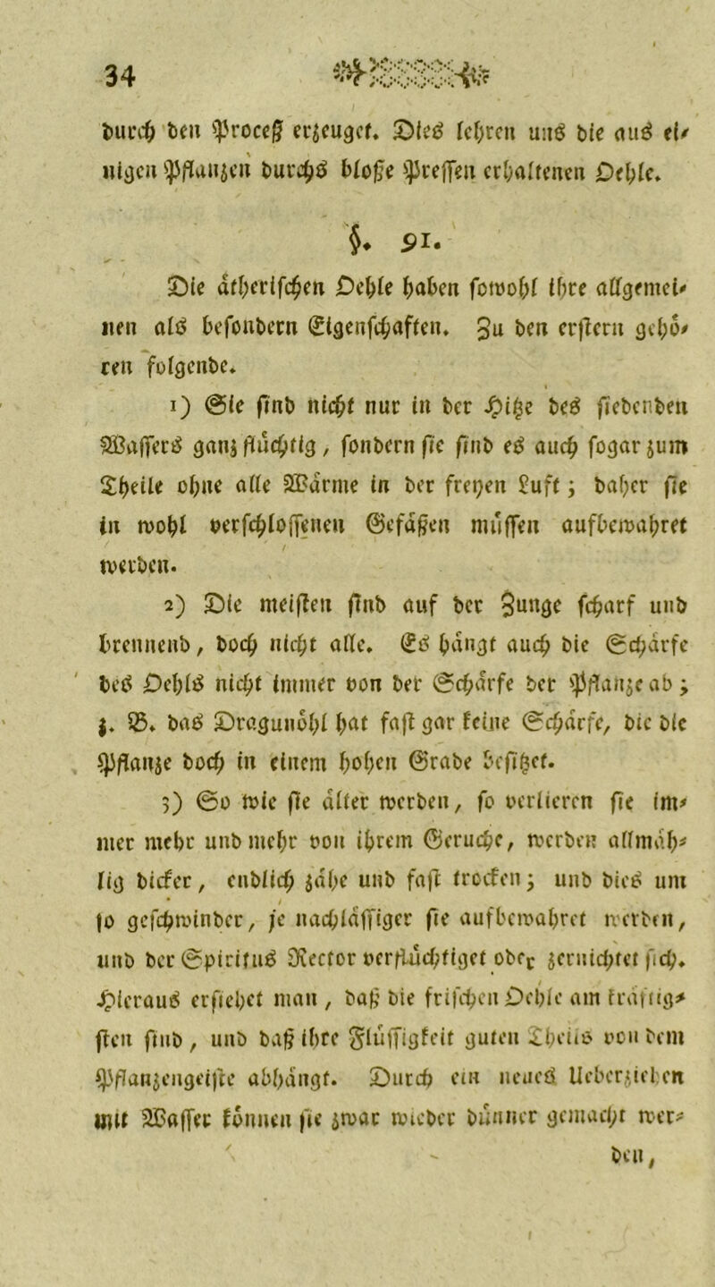 burcff fee» *}Jroce£ erzeuget. Sieg köre» unö bie au3 ei* »livjcu fpflanjeri burehö blofje ^reffen erhaltenen Deble. §. 5>i. Sie dtöerifchen £>eöle öaben fotuo 1)1 ihre allgemein ne» alö befonbern Sigenfchaften. £u ben erjler» gcl;6' reu fofgenbe. 1) @ie flnb nicht nur in ber £i£e be£ ftebenben SBafferä ganj fluchtig, fonbernfie finb eß auch fogarjum ZtyeiU ohne alle 2£drme in ber freien £uft ; baber fie in tvohl »erfchloffeneu ©efafjen muffen aufbcival;ret tverben. 2) Sie meiflen finb auf ber $unge fcharf u»b brenneub, hoch nicöt alle, iß bangt aueö bie (Scharfe beö £>ebli$ nicht immer uon ber (Scharfe ber $flan$e ab ■> j. 25» batf Sragunobl bat fafl gar feine Scharfe, bie bic spflanje boef; in einem b^Kn @rabe befifset. 5) ®o tvie fie alter tverben, fo verlieren fie im* 111er mehr unb mehr non ihrem ©erueöe, tverben alltnab* fig biefee, enblich $dbc unb fafl troefon; unb bie£ um |o gefebtvinber, je nacöldfTiger fie aufbetvabret tverben, unb ber ©pirituö Rector verflüchtiget obrc jcruicötct fleh» .frferauä erfieöet man , ba£ bie frifcöcn £>eble am frdftig* fielt fmb , unb baf? ihre glüffigfeit guten £beü$ von bent fJJflanjengeijle abbdngf. Surcö ein neueö lieber»ui:en mu SBaffct founeu fie stvar tvteber bumur gemacht tver*