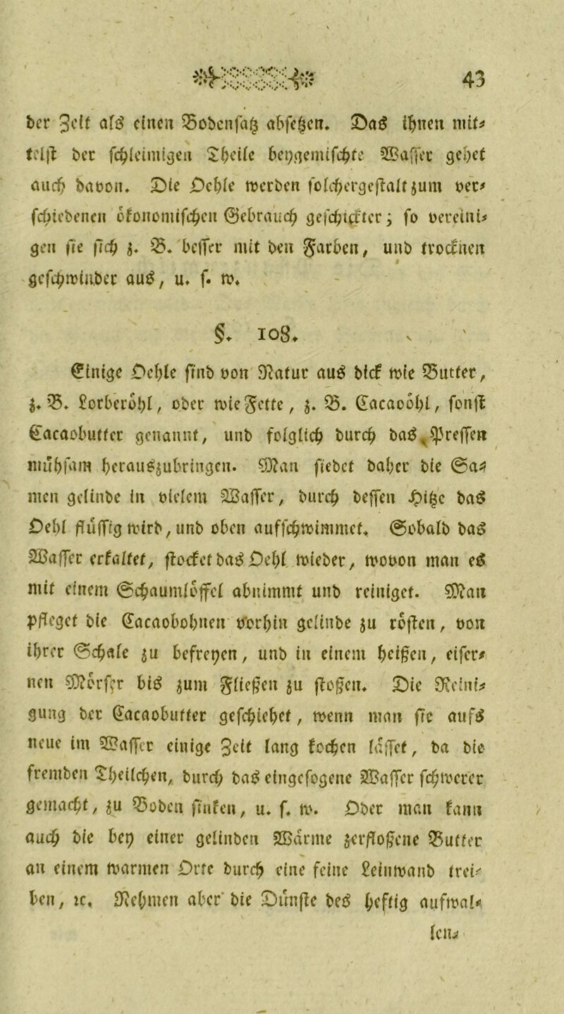 ber Seit afö einen Soöcnfa(3 abfef3cn. Saö innert mit# tel|t bet fcf)leiniigeii Steile bepejemifd^fe SBaffec gebet aueb babon. Die jDebie werben lolcfjiergeftalf jum bet# febiebetten ofononiiftyen (gebrauch gefehlter y fo bereini* gen fte fiefj f. 05. bclTcr mit ben färben, uub froethen gcfdjwiwber au£, u. f. w. §. 108, Einige £>cl)le finb bon Statut au£ bief wie 05utfet, $. 05. borbcroljl, ober wie $etfe, j. 05. £acao5l?l, fonjt (Ucaobutfcr genannt, utib folglich burd? baä ^reffen mubfam beraug$ubrtngen. Cötan ftebef habet bie ®a* men gelinbe in bleiern OBaffer, burefj beffen £tf$c ba$ Debl flüfTig wirb, unb oben auffdjwimmef. ©obalb bag SBafTer erfüllet, ftoef et baB £)el)f wieber, wobon man eS mit einem ©chaumloffcl abnimntf unb reiniget. ®att pfleget bie Sacaobobiten tferbin gelinbe ju rojten, bon ihrer ©djale $u befreien, unb in einem Reißen, eifer# neu S0?brftt biB $unt glichen $u ftefen. Sic ÜJeini? gung ber (Jacaobuffer gefebiebef, wenn mau fte aufS neue im 2S?affer einige Jett lang fccficn laffet, ba bie frentben £i)eilchen, burch bag eiugefogene SBaflfcr fernerer gemacht, ^u Q5obcn ftufeit, u. f. w. Ober man bann auch bie bet? einer gelinbcn 2Barme jer/lo^ene 03uffcc au einem Warnten £?rte burdj eine feine ?eiuwanb frei*- ben, ic, Zehnten aber bie Sunftc betS heftig aufma!* IClli