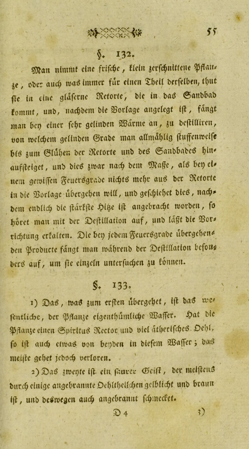 §♦ 13^ sjflatt nimmt eine frifebe, fiel« jecfc^nlKcne , ober aud; toaö Immer für einen Shell berfeiben, tbut fte in eine gldferne Üvetorfe, Die in ba$ ©anbbab fommr, unb, uadjbem bie Vorlage angelegt ift, fangt man bet) einer febr gelinbcn SBdrnte an, ju bejttlliren, öon welchem gelinben ©rabe man allmdblig (luffenweife biö junt ©luben bec Retorte unb beö ©anbbabeö \)in* auf)?eiget, unb bieö jwac nach bent $?a£e, afö bet) el* uem gmiffen geuerägtaöc ntc^t^ mcl)t* aut* ber Üveforte in bie SSoriagc ubergeben tt>il£, unb gef^iebet bleö, nach* bem enblicb bie ftdrffte £i£e ijt angebracht toorbett, fb höret man mit ber Sejiillation auf, unb ldf?t bie 33or* rlcf)tung crfaltcn. Siebet) j'ebemSeuerögra'oe übergeben^ beit ^robucte fangt man tvdbrettb ber Scfliflatlon befoßg bertf auf, um ftc einzeln unter) uebett ju fomiett. §♦ i33> 1) Sag, toatf $um erfTcn übergebet, ift bu<J (entließe, ber $Pflanjc eigent()umlicbe SGBaffcr. £at bie spflanje einen @pirt£u£ Ovecfot unb oiel dtberlfcbeö- Del)!, fo i)b auch eftoag ooti bei)ben in biefem ®a(fer > b.a$ nict|te gebet jeboeb oerloren* 2) Sne> $tt>et)te iffc ein fauvci* (Saft, ber meiftenS bureb einige angebrannte Debltbeilcben gelblicbf unb braun ijt, unb belegen auch ungebrannt fdjmecfet.