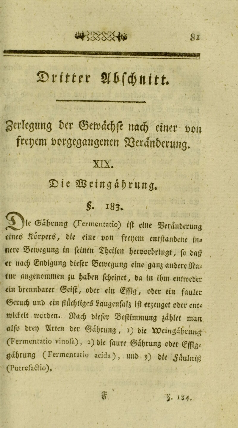 dritter SfG Verlegung fcer ©est.ßcfjfe ttacfj einer bo, frepcm »ergegaiigencn Sei'aufcenmg. , ,i 1 XIX. SDie äprunfu © lc (Babvung §• 183* (Fermentatio) ijt eine 2?erdnberung eincö tforper^, bie eine oon frepem enfftanbene in* tiere Bewegung in feinen S&eilen bertwbringf, fo baf? er nad? enbigung biefer S5etoegung eine gan$ anbere9?a* tut angenommen $u haben fc&einet, ba in ihm enfmeber ein brennbarer ©eijt, ober ein effig, ober ein fauler @ccuc$ unb ein flüchtige# £aiigcufal$ ift erdiger ober ent* iotcfclt rnorben. 9?aci) biefer 25effintmung jdbief man alfo bret) Sirien ber ©dbrung, 1) bie XPetng«i;m»ct (Fermentatio vinofa), 2) bie faure ©a>ung ober eilig* ödbrung (Fermentatio acida), unb 3) bie £4ul,nfj (Putrefa&io). «