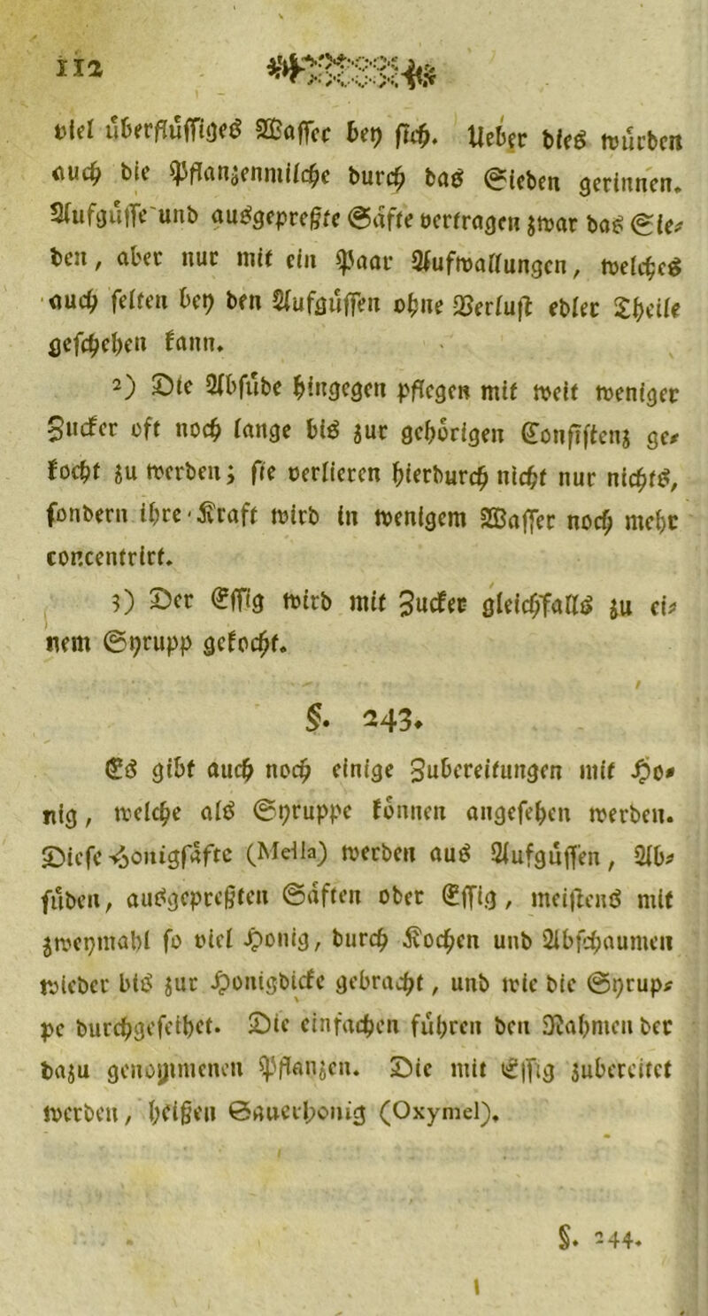 »M totvfläm** Kaffee bet) fi$. lieber bfeö tvueben <\uc^ bie ^)fTatidcnmüc^c burch ba£ Sieben gerinnen* Stufgüffeunb aupgepregte ©affe »erfragen $»ar bas (Sie* btii, aber nur mit ein $JJaat 2fuf»attungcn, »etege^ <iuc^> fetten bet) ben Sfufguffen ohne 23ertuft ebtec tytllt gefächen fann. 2) Sie 2fbfübe hingegen pflegen mit »eit »eniger Siufer oft noch tauge bl$ jur gehörigen gonfiften* ge/ foebt ju »erben; fte oerlieten bierburch nicht nur nichts fonbertt ibre-^raft »itb in »enigem 2Q3affec noch met>c concentrirt. 0 Ser (?fPg »irb mit 3ucfec gleichfalls ju ei/ nem ©prupp gelocht. §• 243* <£($ gibt auch noch einige Subcreifuitgcn mit Jpo* nig, tretche atö ©pruppe fonnen angefeben »erben. Siefc ^önigfafte (Metla) »erben au$ Slufguffen, 2tb/ fuben, auPgcprcgtcn ©dften ober (£ffig, meißcnS mit $»epmabl fo oiet Jponig, burch Soeben uub Slbfcbaumeii »lebet btP jut Jponigbicfe gebracht, unb »ic bie ©prup* pc burchgefeibet. Sie einfachen führen ben Nahmen ber baju genommenen $PflanjetK Sie mit t£|fig jubereitet »erben, beigen ©►uiecbonig (Oxymel). \ $. -44.