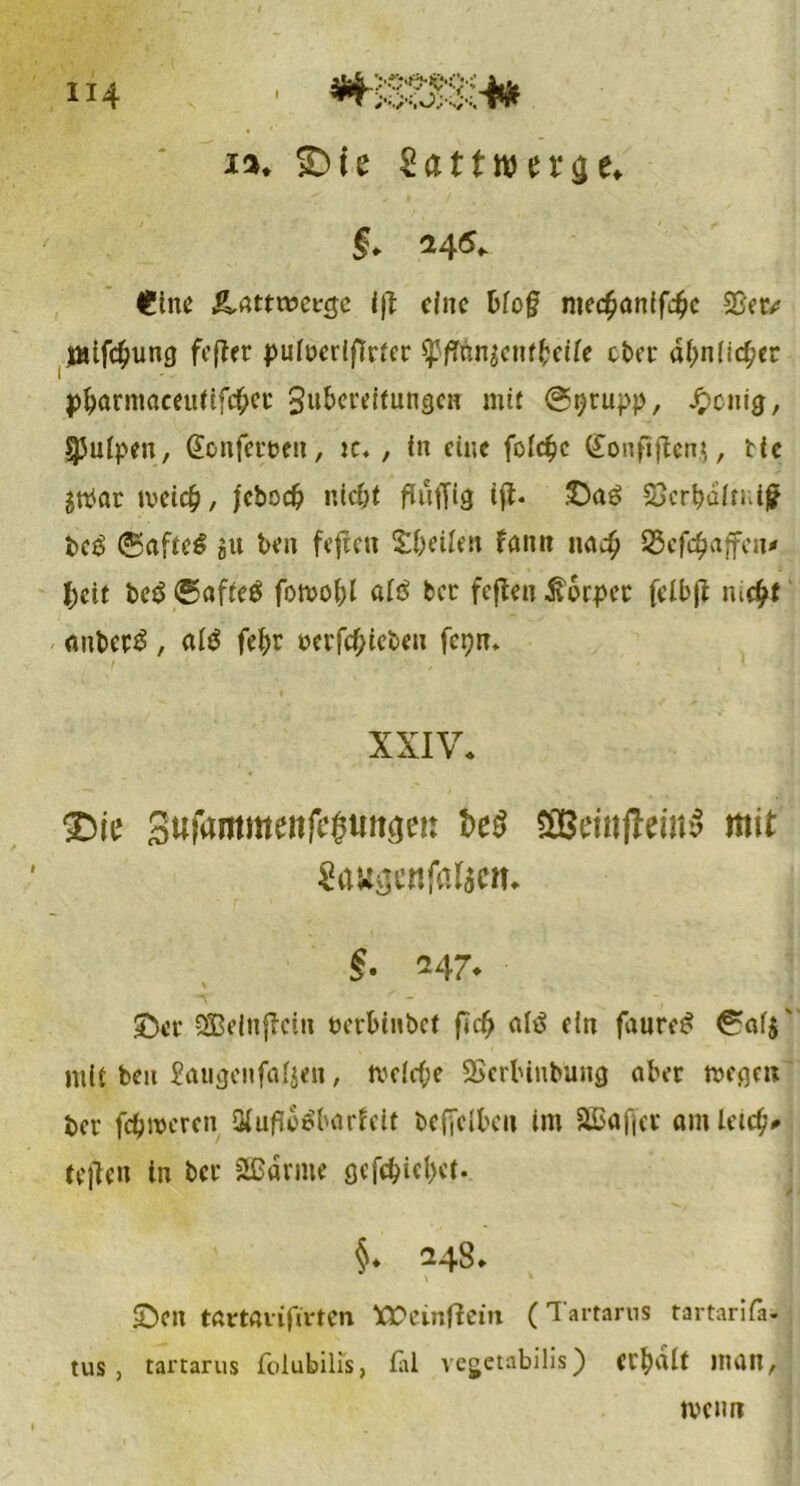 114 ja. «Die Sattwer^e. §* 245,. I?tnc &Attwev$c eine bfo§ niec^önffd^c $8etv jMifc^ung fefter pufücrlfTrfcr tyflnn$cnt!?eite eher ähnlicher pjjarmaeeurtfc&et: 3^cr^fun9cn mit @ijrupp, Jpcnig, ^Juipe», @onfett>e», jc. , in eine fotöjc (£onflftenj, ttc gtPar meid?, jcbo# ntc&t ftuffig iß* öcrbaltui)? bc3 (Saftet eit be» feffeu Reifen fann nac^ 35cf$ajfca* l)ät be$ (gafteä fotvo(;l aiß ber fcflcn ilorpet fclbß m$f <inbet3, atö fe|)r uerfc(?iebe» fct?m XXIV. SDie Sufamtmnfc^uugei: t>e$ aBemffriuS mit SaWjjcnfalacn. $. 247. üDct SÖBeinftcin berbinPct fief? nftf ein faure£ mit bcu £atijjcnfafjeii, tvdc&e SScrbinbung aber megen bet' fcfjmcrcn Qiuffo^barieit bcffclbai im äBaffet amletc^ teile» in bet äßdrme gcfd?id)et. §. 248. £>cn tftrMiifirten XPeinflein (Tartarus tartarifa. tus , tartarus folubilis, fäl vegetabilis) Cl’bdit HUI», tvcmr