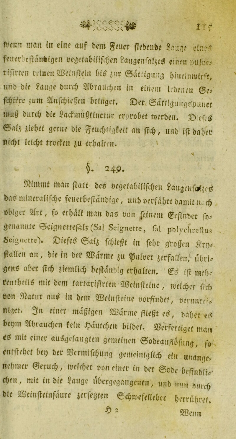 fc«** «tött in eine auf bem geuer ffebenbe Sauge einjs? feucrbcftanWgen öegefabinföen Saugenfafjeö einen ;>ufoe* rtftrfcn reinen Weinftein big juc Sättigung &hielnn»lrft, unb bie Sauge bur# 9(6raii^ert in einem {rtenen ©e* fcßit'ce ;um Sfnf^iegc» bringet, ©er @dtfigu!ige?)>unct w«§ burcfc bie Sacfmüßtinetur erprobet »erben. © efe$ ealt liebet gerne bie fteuef)tigfeir au ft$, unb ifUabk nicbt Icfc&t trorfen ju erbfllten. §. 249. ' 9?tnmif man fjatt be? oegefabiiiföen gaugcnftfjc? bae mineralifdje feuerbeftanbige, unb oerfd&rt bamit m d> obiger 2frt, fo erbait man baö oon feinem grftnbet fo* genannte ^eignettefaij (Sal Seignette, tat polychreHus Seignetre'). £iefc$ @af$ fdjkfjt in febr ggotfen £rp. (faricn an, bie in ber ©drme 51t ^uioet jerfatfen,’ ubri* Ö™* aber tfc& Siemficb beftdnblg erbaifem <S$f ift tfentbeii? mit bem tartatifirten SBeinfreine, weicher f.’rb oon Sftatur au? in bem SBcinfreine oorfrnbet, oerumv* niget. 3n einer mäßigen SBdrme fliegt e$, bdber *g bepm 2ibraucf;en fein ^dutc^en hübet. Verfertiget man e? mit einer au&jefaugten gemeinen Sobeauftofung, fj> entfbebet bei) ber Verminung gemeinigfirfj ein uuange* nebnier ©erueb, »efcfter oon einer in ber @obe befinblU eben, mit in bie gange ubergegangenen, unb n.»ti mircf; bie 2Bcinfleinfdure |crfe§ren e«$»efeMer berrttyref. £ 2 Wenn