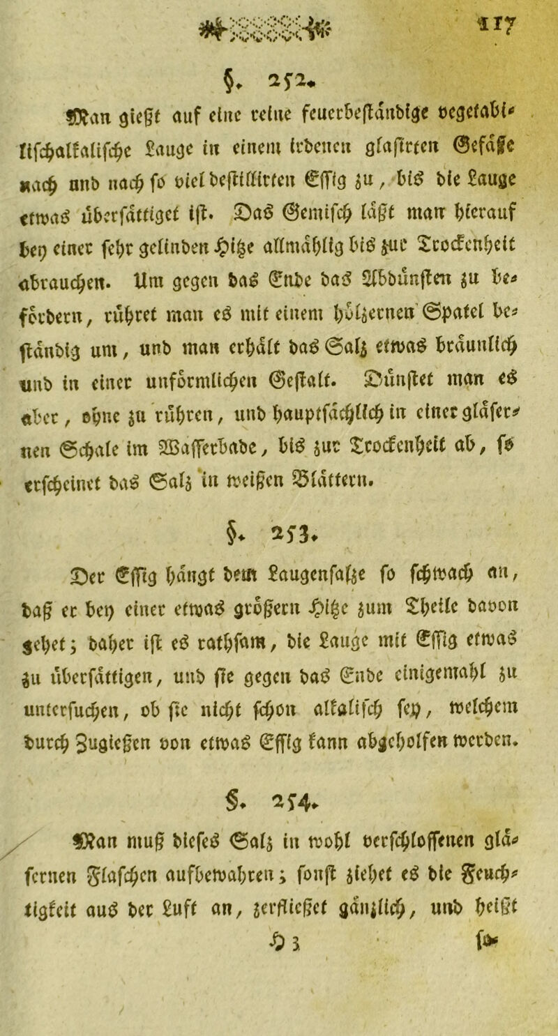 §, 2*2* fftan gießt auf eine feine feucrbefldubige »egetabi* Üfchalfaüfchc Sauge in einem frbencu gfaftrtcii @efage *ach anb nachfa i>£elbe|tilfirfeu £lTlg $u, b£S bie Sauge ttmi überfdttiget iß. ©a$ ©emifch lagt ntatr hierauf Ui) eincc feht gcltuben Jpige allmdhltg biö juc Srocfcnheit «Brauchen. Um gegen ba£ (ünbe ba3 Slbbunßen $u be* ferbern, rühret man e$ mit einem Bremen (Spatel Be# fldnblg um, unb man erhalt baö @al$ ettvaS bräunlich «nb in einer unförmlichen <$eßalf. ©ünßet man ee; «her, ohne 511 rühren, unb fmuptfadjUch in einet gldfer* nen (Schale im Sßafferbabe, bi$ $uc troefenbett ab, (0 erfcheinet baS ©alj i« treiben flattern. §* 2f 3* ©er eilig hangt bem Saugcnfafee fo fchwacb an, tag ec hei) einer etwas großem ^i|c jum ShrUc baoon gehet; baher iß eS rathfam, hie Sauge mit <£|Tig etwas $u üherfdttigen, uub fie gegen baS <£nbe cinigemahl ju unierfudjen, ob fie nicht fc^o« allaltfch fe.p, welchem turch Sugicßen oon etwas <£ffig fann abgcholfen werben. §. 2S4+ $Xan muß bicfeS ©als in wohl ecrfchloffenen gld* fernen -S^fd^crt aufbewahren; fonß jiehet eS ble geurh* tigfeit auS her Suff an, verflieget gdnjlicb, utib beißt £ 3 f*