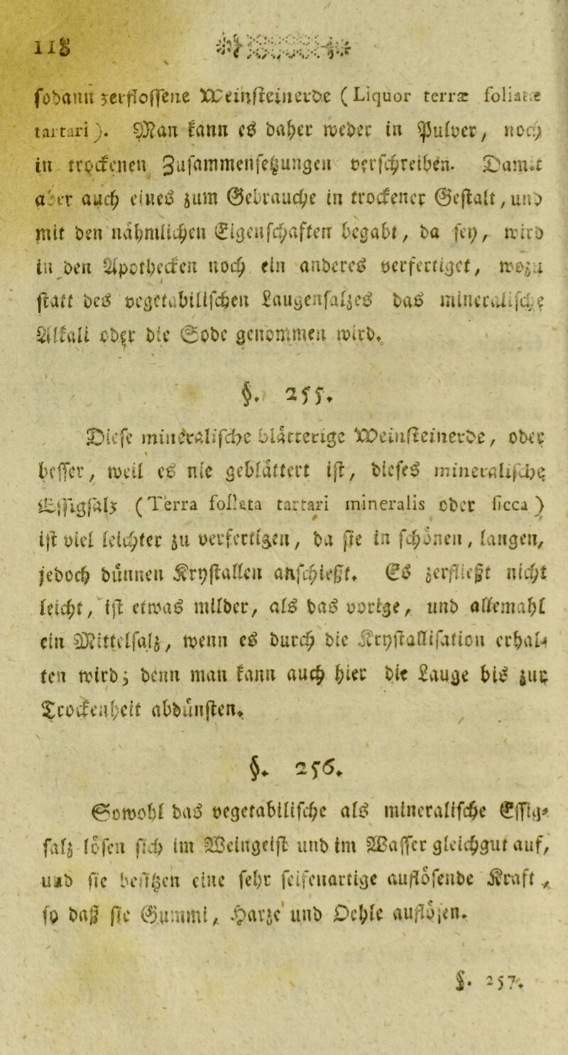 föbann jet jioffctxe XEemfteinevöe ( Liquor terra: foliat.« tartari). O^aiT Unn ctf bafcer n>ei>ec in iJJüioer, hoc) in trptfcnen 3ufammenfe$ungen vertreiben. (Damit artr auc) ciiteö 5um @ebraucbe in trocfencr @eftalt,unb mit öen nä&mlic£en <£igen taffen begabt, öa fet;, mirö in öen Qipotbetfen uod) ein anbcrcS verfertiget, mo$u ftaff öctf öcgciübiUfe&eii £augenfai$eg ba6 mineivUit? SitfgU ober Die 0obc genommen wirb, §. 3Jf. (Diefe mw&aiifcfrc blätterige XPeüifiemetöe, ober 1 befler, tveil e£ nie geblättert ijt, tiefet mmeealifdjs üijfigjälj (Terra follata tartari mineralis ober Hcca) ijiüiel leister ju verfertigen, öa fie in fronen, langen, jeöocb bannen ^rpjlatteit anttefff. (23 jerfliegt nicf;t leicht, ijl eftvaö mUöer, ai3 baö vorige, tmö atfemabt ein SÖfittcifajj, njtnn c3 öurd) btc ÄrpftaHiiation erbak ten mirbj beim man fann auch bi*!-' bie £auge bi3 jut; XcocMbeit aböunflen* §. z$6. ^otvobi ba3 vegetabiiite ai3 mlneralite ®ffig# fafj lofen ftd> (nt 2Belngetfl unbint SSBaffcr glctguf auf, ujö ftc beft^cn eine febc feifenartige auflofenbe Äraft fp b«$ ftc (%mmi, £av»c unö Dcbic auflojen.