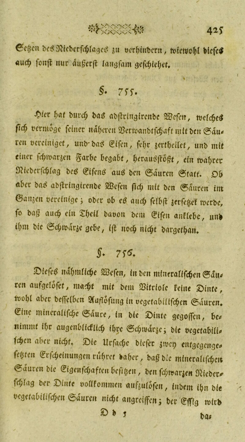 6^(50» be$ 3Rieberf<b[aged ju oerbinbern, tvieftobl biefe$ <»uc^ fonjt nur dufferjt iaugfam gefebtebet. §• 7 SS» \ ■Üier bat burd) baö abffrtngirenbe SBefen, tvefcbeS fiti rcrmoge feiner narren 2Jertvanbtföaff mit ben ©du* reu bereiniget, unb-bae: Sifcn, fcf>r jertbeifet, unb mit einer fönjarjen ftarbe begabt, berauf^offt, ein magrer Sfticberfcbiag be£ Sifenö auö beit ©duren ©tatf. Ob öber baß abjlringirenbe Sßcfen fic^ mit ben ©duren im ©an$en bereinige j ober ob eö auch felbjf ^erfe^el tberbe, fo ba£ auch ein Sbeif baoott beiu (£ifen anfiebe, «nb ibm bie ©cbwdrae gebe, iß noch ni$t bargetban. §» 7 S<S. Siefen nabmiiebe 2öefen, in ben mfnerafifeben ©du* ren aufgelofet, mach* mit bei» 2?itrioic feine ©inte, lbo!)i aber beffeiben Qfuffofung in oegetabiiifcben ©duren, Sine mineraltfcbe ©duce, in bie ©inte gegolten, be* nimmt if>r augenbficfiicb ihre @cbmdr$e; bie uegetabiii* fc^en aber nicht, ©ie tlrfad)c biefec gtvct> enfgegenge« festen Meinungen rubref baber, baff bie mfneraaftye» ©auren bie Sigenfcbaften befreit, ben fcf;trarien lieber* frbfag ber ©inte oottfommen auftulbfen, (nbem t&n bie bcgetabififcbett ©aureit nicht aitgreiffcn; ber Sffig wirb ^ * J ba*