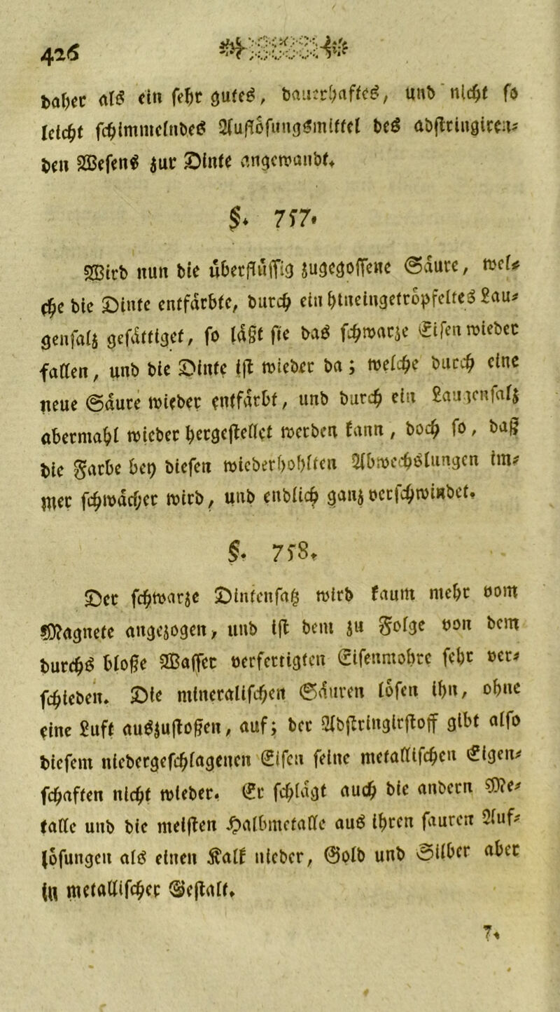 fea&er at« ein fefct gute«, bauerbaffe«, unb nicht fo Ictc^t fc^lmmcrnbcö 2tußofung$mlffel be« abjtringtren* ben Wen« $ur ©Inte an^ewanbt* 7*7. SSStrb nun bie ubetfluffig Sugegoffene (Saure, wef* bie ©tute entfärbte, burdj ein btnelngetropfelteS £au# gcnfats gefdtttgef, fo tagt fte ba« fcbmarje «£ifen wiebec faßen, unb bie ©inte tjt wtcber ba; meicbe burcb eine neue ©dure «Hebet entfärbt, unb burcb ein £au]cnfatj aberntabi lieber betgejleßet werben fann , bodj fo, bag bie gatbe be^ biefeti »icber&o&tfm 2tbwecb«lungen tm* Wec fcbwdcf;cr wirb, unb enbiief) gan$«erfcbwiubet, & 75*8* ©er febwatje ©intenfa$ wirb faum mehr eom ?0?<tgnete angejogen* unb tfl beut ju §ofge oon bem butcb« btogc ®affcc verfertigten (rifenmobte febr »er* fdjteben. ©ie mtncralifeben ©duren ibfen ibn, ohne eine Suff au«|u|Men, auf; bet 9fbffringirftoff gibt alfo biefent nicbcrgefcbfagenen €ifcu feine metaßifeben tfigen* febaften nicht wteber. (?t febiagt auch bie anbern Ge- fäße unb bie nteigen Jpaibmetaßc au« ihren faurert Ofuf- (ofungcit al« einen $alf uieber, @oib unb ©über aber (H metaßifeber ©cjtaif. 7«