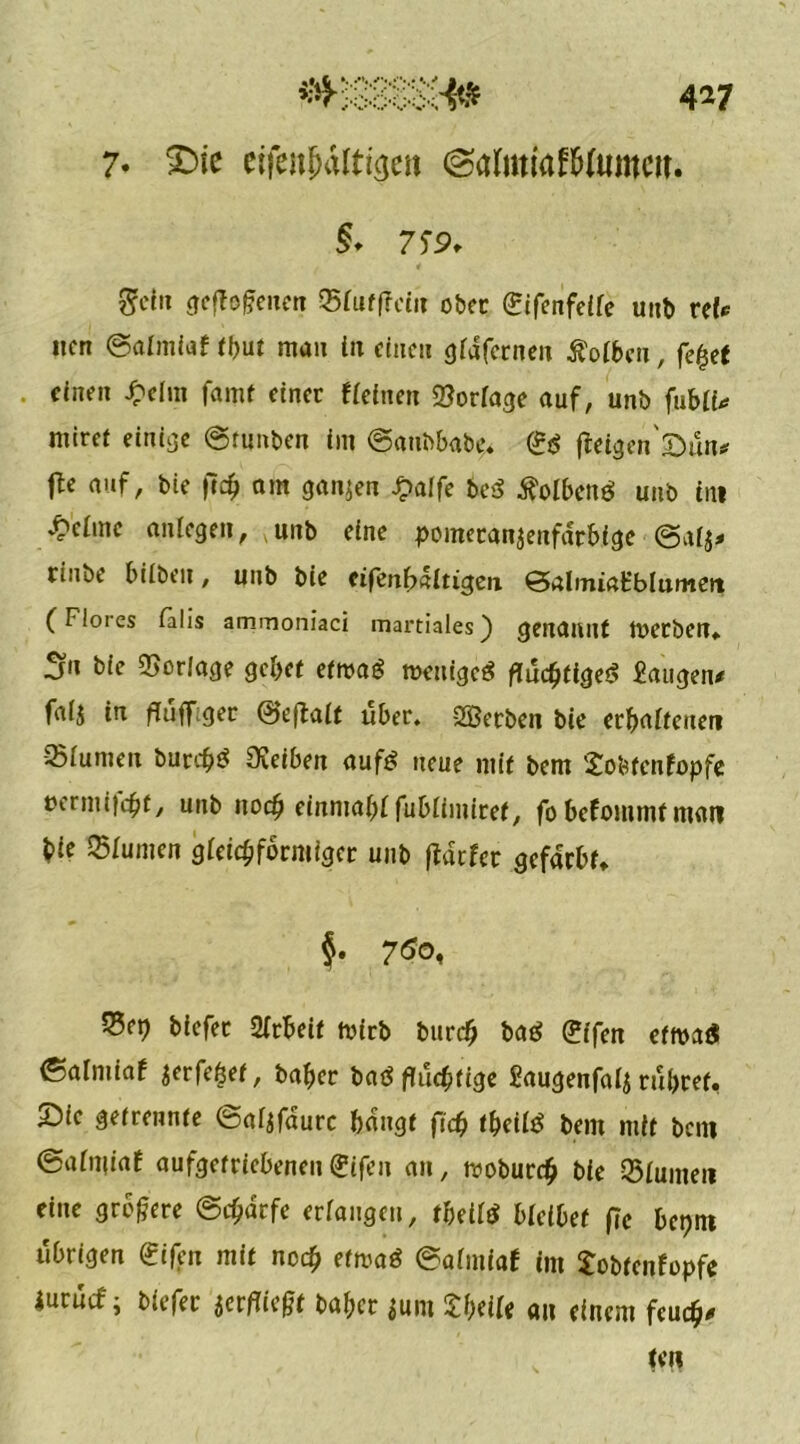 4*7 7* £>ie etfejtjaltigen @<rtmiafWttmw. $♦ 7f9. Sein geflogenen ®fuf(?etit ober 0fenfeife unb ref*^ nen ©aimiaf tbut mau in einen giafernen Äoiben, fefjet einen £elm famt einer «einen Vorlage auf, unb fubli* miret einige ©tunben int ©aubbabe. (iß fleigen'sün* fte auf, bie ft % am ganzen £affe be<S tfolbenei unb tili v£cimc anfegen, unb eine pometan^enfdrbige ©afj* riube bilbeit, unb bie eifenbaitigen ©almiatblumen (Flores falls amrnoniaci mai'tiales) genannt toetben» Sn bie Verlage gebet etmag n>enige$ flüchtiges Saugen* fafj in flüffget ©eflait über. SBetben bie erhaltenen -25fumen burcbS Sveiben aufs neue mit bem Sobtenfopfc »ermijebt, unb noch einntabf fubfimiret, fobefommtman bic Junten gleichförmiger unb flatfer gefärbt» §• 7$o, 5?e^ biefer Arbeit rnirb burefj baS gffen etroaS ©alniiaf jerfebet, baber baß flüchtige Saugenfafj rühret, Sie getrennte ©afjfaurc bangt ff# tbeiiS bem mit bcni ©afniiaf aufgetriebenen<£ifen an, moburch bie Sfumen eine größere ©c^dcfe erfangen, tbeiftf Hübet f?c beptn übrigen gifen mit noch etmaö ©aimiaf int Sobtenfopfc iurücf; biefer jerfliegt baber $um THU« an einem feuch* ten