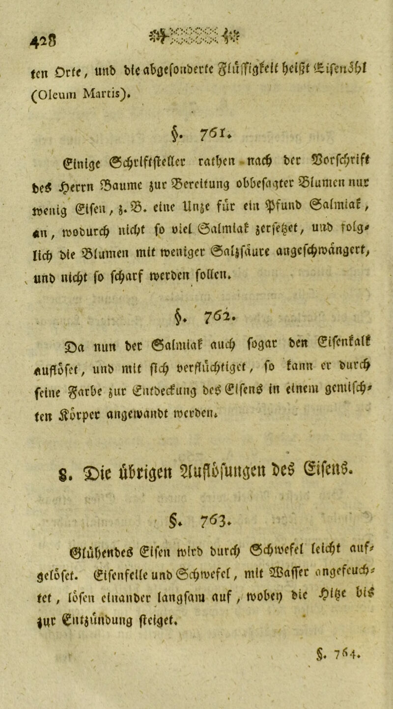 418 tcn Orte, unb bie abgefonbetfe ftliiftiöUlt heißt £.iftn5bl (Oleum Martis). $. 7^U (Slnisjc Scht'lftjMer ratzen nach bcr 55orfcf;rift be$ J>errn 25aumc jut Bereifung obbefagter 25lumen nur wenig (2ifeu, }. 25. eine Unje für ein $funb @aimiaf, «n, woburdj nicht fo ulei ©atmlaf jerfefcet, unb rolg* lic^ bie 231 amen mit weniger @aljfdute angcfchwdngcrt, ; unb uic^t fo fc^arf werben follen. §♦ 762. ©a nun bec (Salmiaf auch fogat ben (Jifenfalf *uflofet, unb mit fl<$ verflüchtiget, fo fann er burefr feine garbe jur entbeefung bc£ Sifentf in einem gemifeh* (cn Körper angewanbt werben* S. £)ie tihriaett QrifettS. §. 7^3* ©lubenbeö (Eifen wirb btird) (Schwefel (eicht onf* gelbfet. (£ifenfel(e unb (Schwefel, mit SBaffet ongefeuch* tet, iofen einanber tangfam auf, wobei) bie -O^e *ur £nt$unbung ffeigef, f , • §. 764*