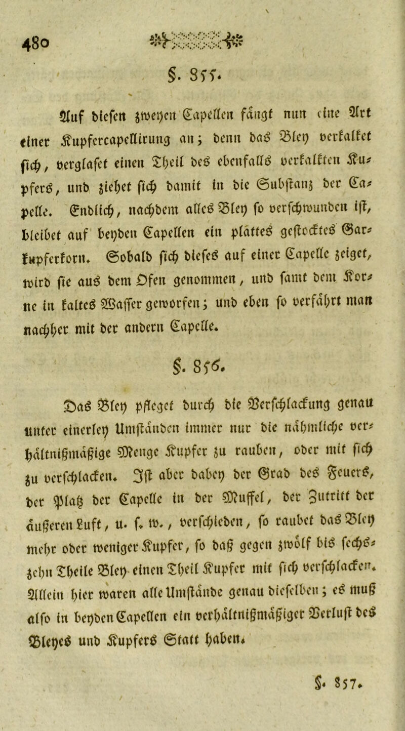 §. SSS* Sfuf bicfen jtoepeu Sapelleit faugf mm eine Slrt einet? dvupfctcapellituug an; beim baö 3$let? »erfalfet ftc^, tjetglafet einen £beil beö ebenfalls oerfatften pfeeg, unb gietpet ftd? bamit in bie ©ubftanj bet (£a* pelle, ©nblicfc, näc&bem allcöSlep fo oetföwunbcn ift, bleibet auf betjben Kapellen ein pldtteö geftoefte* ©ar* fupfetfonu ©obalb \id) btefeö auf einet Gapclle geiget, ttsirb ftc au$ bcntDfeu genommen, unb famt bent tfot* tte in faltcö SSaffet getvorfen; unb eben fo verfallt man Hacker mit bet anbetti ©apclle. S?<$. ©aö 35lep pfleget burdj bie SSerföladfung genau untet einerlei Umfidubcn imntet ttut bie ndbmlfdje t>er* bdltnigma§ige Selige tupfet $u tauben, ober mit fiefj ju oetfcblncfen. 3(t abet babcp bet ©tab be$ §eucr$, bet <pla£ bet ©apclle in bet Ruffel, bet 3lltri^ bet «Süßeren 2uft, u. f. tt>., betrieben, fo taubet baö 95lcfl mcl)t obet »enigetTupfer, fo bad gegen jwoif biß fe<$«?* jebn Sbeile 35let>-einen Sbeil tupfet mit fieb öerföfaefen. Sillein biet waren alle Umfldttbe genau biefelbcn; <ß ntud ulfo in bepben (Eapellcn ein öerbdlfiligmddiget SBeriufl bc$ 55let)c$ unb ^upfetö ©tatt f;abett* S* 357*