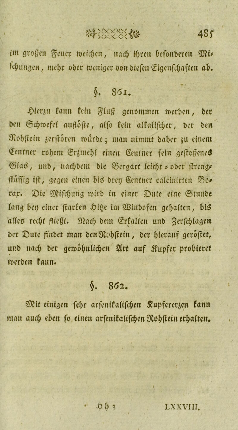 int großen Reiter weiten, nach ihren Defottbereit 9D?t* Übungen, mehr ober weniger oon biefen €tgcnfcbaften ab. $. 85i, •Oier$u faitn fein giuß genommen werben, bec ben ©djwefef außbße, atfo fein alfatifcßer, ber ben SKobßein jerjloren würbe; man nimmt baber zu einem Zentner robem Grzmebf einen Geufner fein gcftcßenerS ©iaö, unb, «albern bie Vergärt leicht * ober ßreng# fTulTtg iß/ gegen einen bi$ bret; Gcntnct caicinirfen So* rar. Sie $D?ifcbtirtg wirb in einer £)ufc eine ©tuube fang ber> einer ftarfett .£u|e im SBinbofett geraffen, big affeö recht fließt. 9?acf; bent Grfaiten unb Jerfcßfagen ber Sutc futbet man benüXi'bßeitt, ber bierauf gerbßef, unb nach ber gewobuficben 2frt auf Tupfer probieret werben faitn. §. 862, \ 59?if einigen fel>r atfentfafifeben Kupfererzen fann man auch eben fo einen arfenifalifihen 9?of)ßein erbaffen. ) • -Ob? lxxvhi.