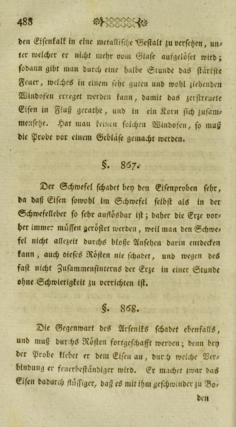 teil gffcnfalf in eine metaüifche '©effait juecrfc^n, un# iec »eicher er nicht mehr oom ©lafe aufgelofet »irb; foörtnn gib! man burch eine baibe ©tunbe ba$ ffdrffte Seuer, »elchcö in einem |ci>r guten unb »obl jiebenben SOBinbofen erreget »erben fann, bamif bas jerftreuefe €i|en in $iug gerade, unb itt ein $wn (leb $ufam* ntenfefse. $at man feinen fairen SÖBinbofcn, fo mug tie $robe not einem ©cbldfe gemalt »erben. §. 857. 55er @<h»efei fchabef bep beit (?ifenproben feljr, ba ba§ (Sifen fonrobl im @ch»efei feibft ai$ in ber ©ch»efeileber fo fchr auffoöbar i|t; baber bie (?r$c »or* ^er immer mufleu gerottet »erben, »eiiman ben@ch»e* fei nicht aiiejeif butdjiö biogc 2fnfebeit barin embeefeu fann , auch Oicfctf SXofien nie fchabet, unb »egen beö faft nicht gufhmmenflntern^ ber (£r$e in einer ©tunbe oi;ne @ch»ierigfeit ju »errichten i|f. §. 858. 25ie ©egenmarf bc$ STrfenif« fchabet cfccnfaff*, unb ntug burchö Sofien fortgefebafft »erben; beim bet) ber *)Jrobe fiebet er bent €ifeu an, buch »eiche ©er* bfnbung er feuerbeffdnbiger »irb. (?r machet jmar baö Sifeit baburch /TujTiger, ba§c$ mitif;mgefeh»inbcr $u 33o* beit