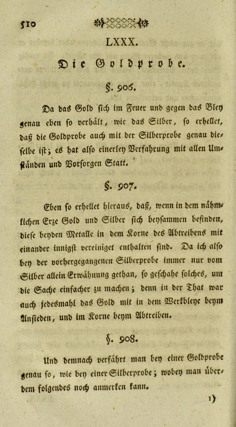 i e ® o l b-p r o ti e. §• po5. SDa ba$ ©olb fid) im $euet unb gegen baö ^Bfep genau eben fo bcrbalt, tbic ba$ Silber, fo erließet, ba§ bte ©olbptobe auch mit bec (Silberprobe genau bie* felbe ifts e$ fyat alfo einerlep 2}erfal;rung mit allen Um«» ftdnben unb SBorforgen ©fall, ' §. 907- (£ben fo erhellet hierauf baf?, menn in bem nahm* üd)(\\ (grje ©olb unb ©tlber ft# bepfammen befinbeit, biefe bepben sjftetaße in bem tforne bc$ ßlbtrctbeni* mit einanbec innigft bereiniget enthalten ftnb. Da ich alf» bep bet borhetgegangencu ©ilberprobe immer nur born Silber aßein (Ermahnung gethan, fo gefc&ab* folchetf, um bic ©adje einfacher $u machen; beim in bet £f;af mar <mch jebeSmahl ba$ ©olb mit in bem SBcrfblepe bepm Slnfieben, unb im tfotne bepm 2lbtrciben. §. 5>o8. Unb bemnach »erfahrt man bep einer ©elbprobe genau fo, mle bep einer ©ilberprobe; rnobep mau über# bem folgenbeS noch anmerfett fann. *>