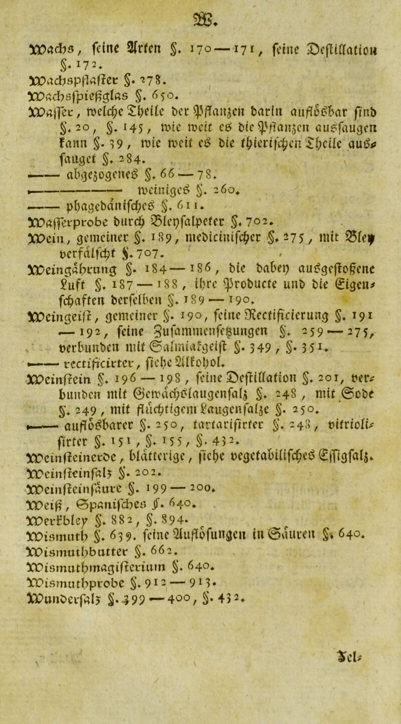 Wachs, feine 2(rfcn §. 170 — 171, feine ©efliUaliou §•172. XPadjspftefiee §• 27s. XJOadbsfpteflglßs §. 650. XOOffzv, welche S&eilc ber spflaHjen barin auflösbar fmb §.20, §. 145, mtc mcit cö bie $).'flnn}cu empfangen fann §-39, mie weit eS bie f^tcrtfc^cii £bcilc auS* fanget §. 284. abgewogenes §.66 — 78. . tvetnigeS §. 260* pbagebdnifcfleS §. 611. X£«j]*erpi'obe burd) Q5lepfalpeter §. 702. XDcin, gemeiner §. 189, niebicinifc&er §.275, mit Q5leif t>crfdlfc^t §.7°7» 5X>einct«^mn5 §. 184—1S6 , bie habet) auSgefloflcnc Suft §. 187 — j88, iijrc ^Jrobucte unb bie 0gcn* fünften berfelben ;§. 189 — 190. XPctngeij?, gemeiner §. 190, feine Ölectiflcierung §.191 .— 192, feine 3ufammcnfe£ungen §♦ -59 — 275, perbunbett mit ©almiafgeifl: §• >49 , §• 3 51* «——• vcctificittex:, fiehe 2Ufol)oL XPcmftcin §. 196 — 198, feine ©eflillafion §. 201, per* buubcn mit @etvdcx;Slaugcnfa4 §. 248, mit ©cbe §. 249, mit fluchtigem baugcnfalje §. 250. v-—auflösbarer §. 250, tarfarifleter §.248, ritrioli* ftrfer §. 151 , §♦ 155, §• 432. iX'einficinci'bc, blätterige, ficbe pegctöbilifcfjeS£ffigfal$. XTcinficinfalj §• 20 2 • X£>eiitfieinf4ui:e §. 199—200* ttPeifl, ©panifebe« jT. 640. XPerüblej? §. 882, §. 894. XDismtttb §.639. feine 2luflbfuugcn in@aureu §*640. ÜQOismutbbutter §.662. Xüismittbmagiftevium §. 640* bX>ismutbprobe §. 912 — 913 •