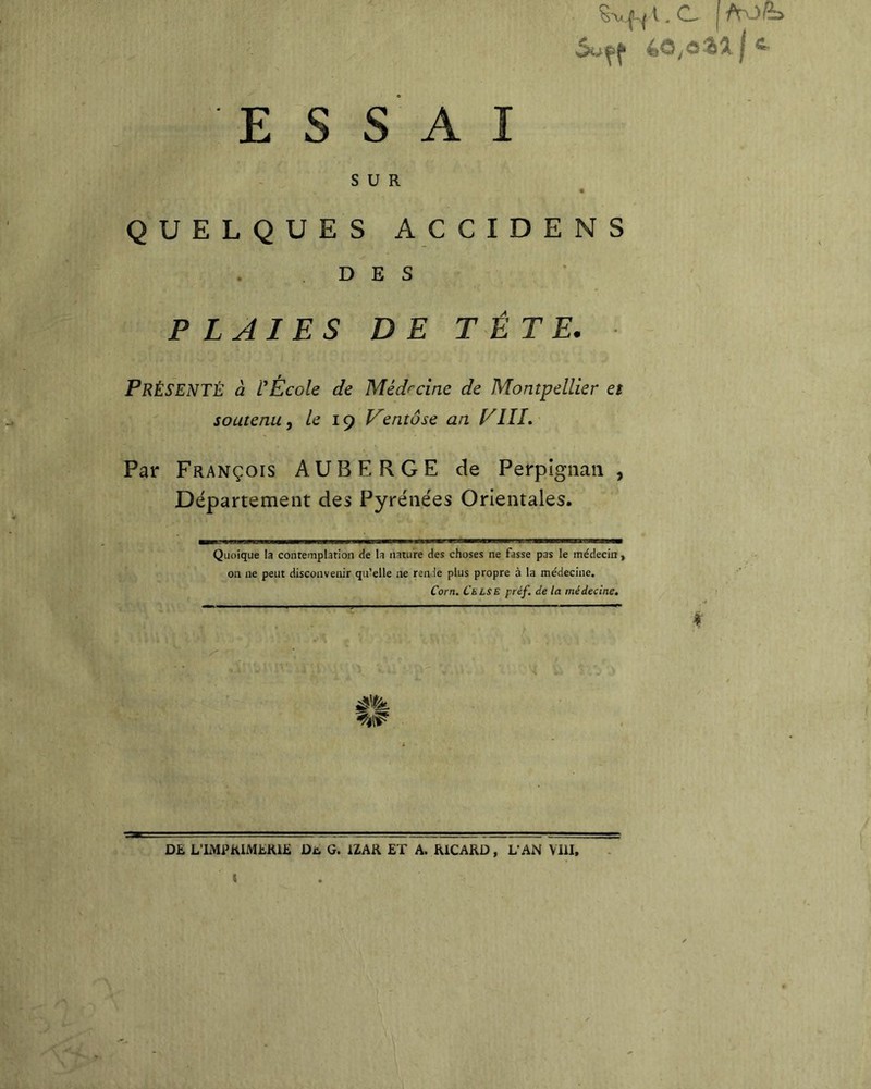 I ^ ESSAI SUR QUELQUES ACCIDENS DES PLAIES DE TÊTE. Présenté à rÉcole de Médrcinc de Montpellier et soutenu, le iç entôse an yIII, Par François AUBERGE de Perpignan , Département des Pyrénées Orientales. Quoique la contemplation de la nature des choses ne fasse pas le médecin , on ne peut disconvenir qu’elle ne renie plus propre à la médecine. Corn. Cblse préf. de la médecine. DE L’IMPRIMERIE Diu G. IZAR ET A. RICARD, L’AN VIII, t