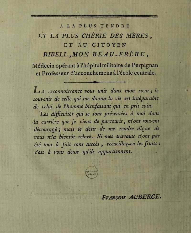 A LA PLUS TENDRE ET LA PLUS CHÉRIE DES MÈRES , ET AU CITOYEN RIBELLyMON BEAU-FRÈRE y Médecin opérant à Thopital militaire de Perpignan et Professeur d’accouchemens à Técole centrale. La reconnoissance vous unit dans mon cœur y le souvenir de celle qui me donna la vie est inséparable de celui de Vhomme bienfaisant qui en prit soin. Les difficultés qui se sont présentées à moi dans - la carrière que je viens de parcourir, m'ont souvent découragé y mais le désir de me rendre digne de vous nia bientôt relevé. Si mes travaux nont pas été tout à fait sans succès , recueillei-en les fruits : c'est à vous deux qu'ils appartiennent. François AUBERGE.