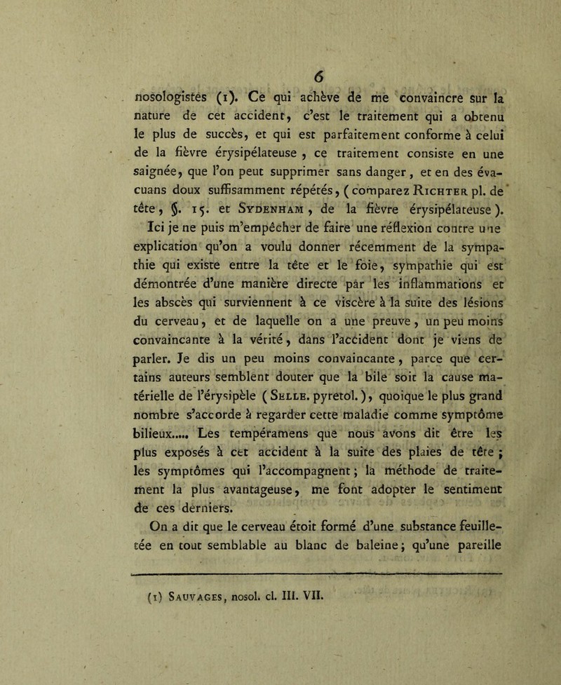 nosologistes (i). Ce qui achève de me convaincre sur la nature de cet accident, c’est le traitement qui a obtenu le plus de succès, et qui est parfaitement conforme à celui de la fièvre érysipélateuse , ce traitement consiste en une saignée, que l’on peut supprimer sans danger, et en des éva- cuans doux suffisamment répétés, ( comparez Richter pl. de’ tête, §. 15. et Sydenham, de la fièvre érysipélateuse). Ici je ne puis m’empêcher de faire une réflexion contre une explication qu’on a voulu donner récemment de la sympa- thie qui existe entre la tête et le foie, sympathie qui est démontrée d’une manière directe par les inflammations et les abscès qui surviennent à ce viscère à la suite des lésions du cerveau, et de laquelle on a une preuve, un peu moins convaincante à la vérité, dans l’accident dont je viens de parler. Je dis un peu moins convaincante, parce que cer- tains auteurs semblent douter que la bile soit la cause ma- térielle de l’érysipèle ( Selle, pyretol. ), quoique le plus grand nombre s’accorde à regarder cette maladie comme symptôme bilieux Les tempéramens que nous avons dit être les plus exposés à cet accident à la suite des plaies de tête ; les symptômes qui l’accompagnent ; la méthode de traite- ment la plus avantageuse, me font adopter le sentiment de ces derniers. On a dit que le cerveau étoit formé d’une substance feuille- tée en tout semblable au blanc de baleine; qu’une pareille (ï) Sauvages, nosol. cl. III. VII.