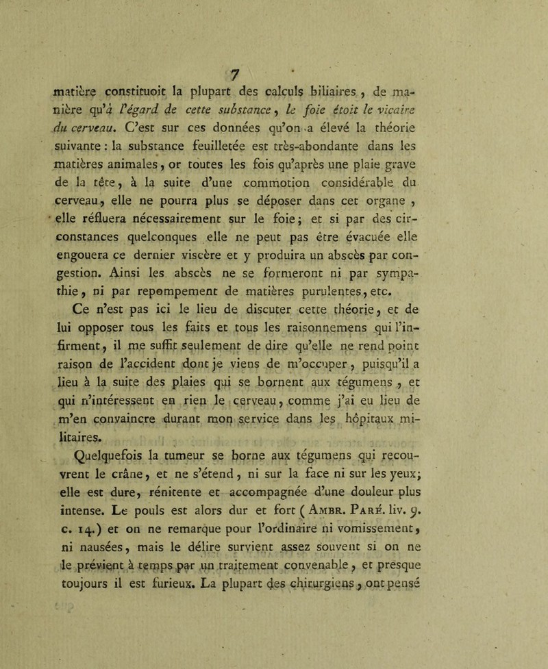 matière constituoit la plupart des calculs biliaires , de ma- nière qu’à Pégard de cette substance 9 le foie était le vicaire du cerveau. C’est sur ces données qu’on «a élevé la théorie suivante : la substance feuilletée est très-abondante dans les matières animales, or toutes les fois qu’après une plaie grave de la tête, à la suite d’une commotion considérable du cerveau, elle ne pourra plus se déposer dans cet organe , elle réfluera nécessairement sur le foie; et si par des cir- constances quelconques elle ne peut pas être évacuée elle engouera ce dernier viscère et y produira un abscès par con- gestion. Ainsi les abscès ne se formeront ni par sympa- thie, ni par repempement de matières purulentes, etc. Ce n’est pas ici le lieu de discuter cette théorie, et de lui opposer tous les faits et tous les raisonnemens qui l’in- firment, il me suffit seulement de dire qu’elle ne rend point raison de l’accident dont je viens de m’occuper, puisqu’il a lieu à la suite des plaies qui se bornent aux tégumens , et qui n’intéressent en rien le cerveau, comme j’ai eu lieu de m’en convaincre durant mon service dans le? hôpitaux mi- litaires. Quelquefois la tumeur se borne aux tégumens qui recou- vrent le crâne, et ne s’étend, ni sur la face ni sur les yeux; elle est dure, rénitente et accompagnée d’une douleur plus intense. Le pouls est alors dur et fort ( Ambr. Paré. liv. c. 14.) et on ne remarque pour l’ordinaire ni vomissement, ni nausées, mais le délire survient assez souvent si on ne de prévient,à temps,par un traitement convenable , et presque toujours il est furieux. La plupart des chirurgiens^ ont pensé