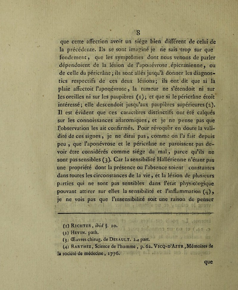 que cette affection avoir un siège bien diffèrent de celui de la précédente. Ils se sont imaginé je ne sais 'trop sur que fondement, que les symptômes dont nous venons de parler dépendoient de la lésion de l’aponévrose . épicranienne, ou de celle du péricrâne ; ils sont allés jusqu’à donner les diagnos- tics respectifs de ces deux lésions; ils ont dit que si la plaie affectoit l’aponévrose, la tumeur ne s’étendoit ni sur les oreilles ni sur les paupières (i); et que si le péricrâne étoit intéressé; elle descendoit jusqu’aux paupières supérieures(2). Il est évident que ces caractères distinctifs ont été calqués sur les connoissances aiiatomiques, et je ne pense pas que l’observation les ait confirmés. Pour révoquer en doute la vali- dité de ces signes , je ne dirai pas, comme on l’a fait depuis peu , que l’aponévrose et le péricrâne ne paroissent pas de- voir être considérés comme siège du mal, parce qu’ils ne sont pas sensibles (3). Car la sensibilité Hallérienne n’éranr pas une propriété dont la présence ou l’absence soient constantes dans routes les circonstances de la vie, et la lésion de plusieurs parties qui ne sont pas sensibles dans l’état physiologique pouvant attirer sur elles la sensibilité et l’inflammation (q.), je ne vois pas que l’insensibilité soit une raison de penser (1) Richter, ibid §10. (2) Hevin. path. (3) Œuvres chirug. de Des AULT. z.e part. (4) Barthez, Science de rhomme , p. 62. Vicq-d’Azyr,Mémoires de là société de médecine, 1776. que