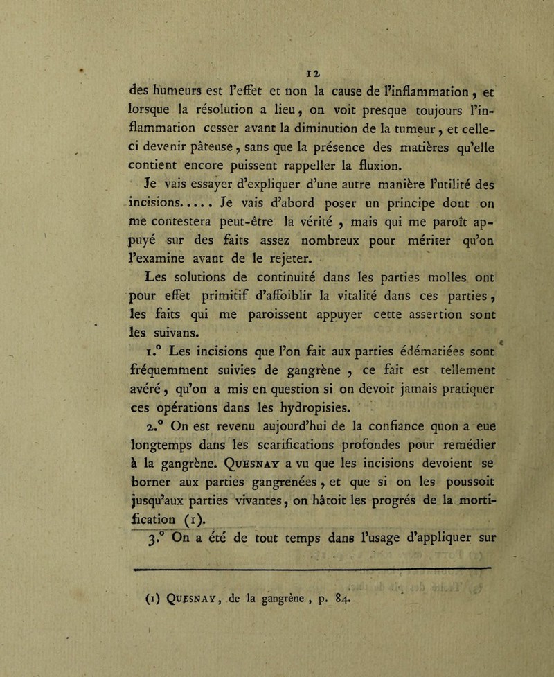 des humeurs est PefFet et non la cause de l’inflammation , et lorsque la résolution a lieu, on voit presque toujours l’in- flammation cesser avant la diminution de la tumeur, et celle- ci devenir pâteuse , sans que la présence des matières qu’elle contient encore puissent rappeller la fluxion. Je vais essayer d’expliquer d’une autre manière l’utilité des incisions Je vais d’abord poser un principe dont on me contestera peut-être la vérité ^ mais qui me paroîc ap- puyé sur des faits assez nombreux pour mériter qu’on l’examine avant de le rejeter. Les solutions de continuité dans les parties molles ont pour effet primitif d’affoiblir la vitalité dans ces parties , les faits qui me paroissent appuyer cette assertion sont les suivans. 1. ° Les incisions que l’on fait aux parties édématiées sont fréquemment suivies de gangrène y ce fait est tellement avéré y qu’on a mis en question si on devoir jamais pratiquer ces opérations dans les hydropisies. 2. ° On est revenu aujourd’hui de la confiance quon a eue longtemps dans les scarifications profondes pour remédier à la gangrène. Quesnay a vu que les incisions dévoient se borner aux parties gangrenées y et que si on les poussoir jusqu’aux parties vivantes y on hâtoit les progrès de la morti- fication (i). 3. ° On a été de tout temps dans l’usage d’appliquer sur (i) QufSNAV, de la gangrène , p. 84. I