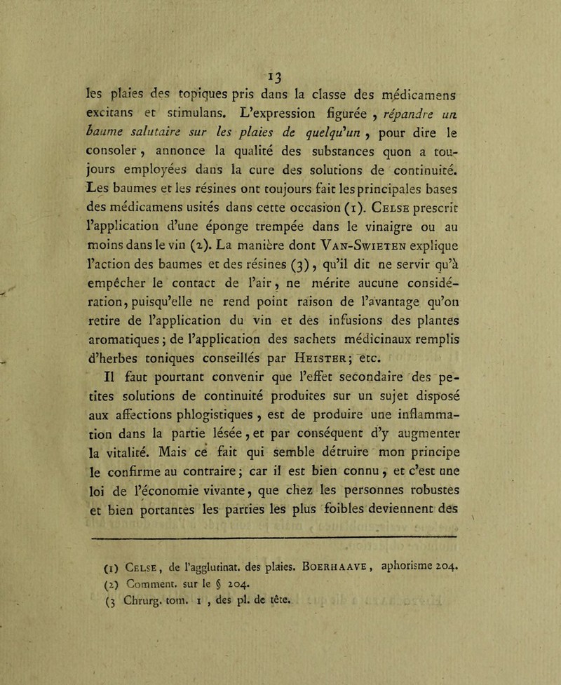 les plaies des topiques pris dans la classe des médicamens excitans et srimulans. L’expression figurée , répandre un. baume salutaire sur les plaies de quelqidun j pour dire le consoler, annonce la qualité des substances quon a tou- jours employées dans la cure des solutions de continuité. Les baumes et les résines ont toujours fait les principales bases des médicamens usités dans cette occasion (i). Celsb prescrit l’application d’une éponge trempée dans le vinaigre ou au moins dans le vin (i). La manière dont Van-Swieten explique l’action des baumes et des résines (3) , qu’il dit ne servir qu’à empêcher le contact de l’air, ne mérite aucune considé- ration, puisqu’elle ne rend point raison de l’avantage qu’on retire de l’application du vin et des infusions des plantes aromatiques ; de l’application des sachets médicinaux remplis d’herbes toniques conseillés par Heister;'etc. Il faut pourtant convenir que l’effet secondaire des “pe- tites solutions de continuité produites sur un sujet disposé aux affections phlogistiques , est de produire une inflamma- tion dans la partie lésée, et par conséquent d’y augmenter la vitalité. Mais ce fait qui semble détruire mon principe le confirme au contraire ; car il est bien connu f et c’est une loi de l’économie vivante, que chez les personnes robustes et bien portantes les parties les plus foibles deviennent des (i) Celse, de l’agglutinat. des plaies. Boerhaave, aphorisme Z04. (z) Comment, sur le § 204. (3 Chrurg. tom. i , des pl. de tête.