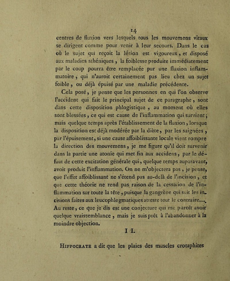 centres de fluxion vers lesquels tous les mouvemens vitaux se dirigent comme pour venir à leur secours. Dans le cas où le sujet qui reçoit la lésion est vigoureux , et disposé aux maladies sthéniques j la foiblesse produite immédiatement par le coup pourra être remplacée pur une fluxion inflam- matoire J qui n’auroit certainement pas lieu chez un sujet foible J ou déjà épuisé par une maladie précédente. Cela posé, je pense que les personnes en qui l’on observe l’accident qui fait lé principal sujet de ce paragraphe, sont dans cette disposition phlogistique , au moment où elles sont blessées y ce qui est cause de l’inflammation qui survient; mais quelque temps après l’établissement de la fluxion y lorsque la disposition esc déjà modérée par la diète, par les saignées , par l’épuisement, si une cause alFoiblissante locale vient rompre la direction des mouvemens, je me figure qu’il doit survenir dans la partie une atonie qui met fin aux accidens, par le dé- faut de cette excitation générale qui, quelque temps auparavant, avoir produit l’inflammation. On ne m’objectera pas , je pense, que l’elFet alFoiblissant ne s’étend pas au-delà de l’incision , et que cette théorie ne rend pas raison de la cessation de l’in- flammation sur toute la tête , puisque la gangrène qui suit les in- cisions faites aux leucophlegmatiques atteste tout le contraire...,. Au reste, ce que je dis esc une conjecture qui me pâroîc avoir quelque vraissemblance , mais je suis prêt à l’abandonner à la moindre objection. II. Hippocrate a dit que les plaies des muscles crotaphites