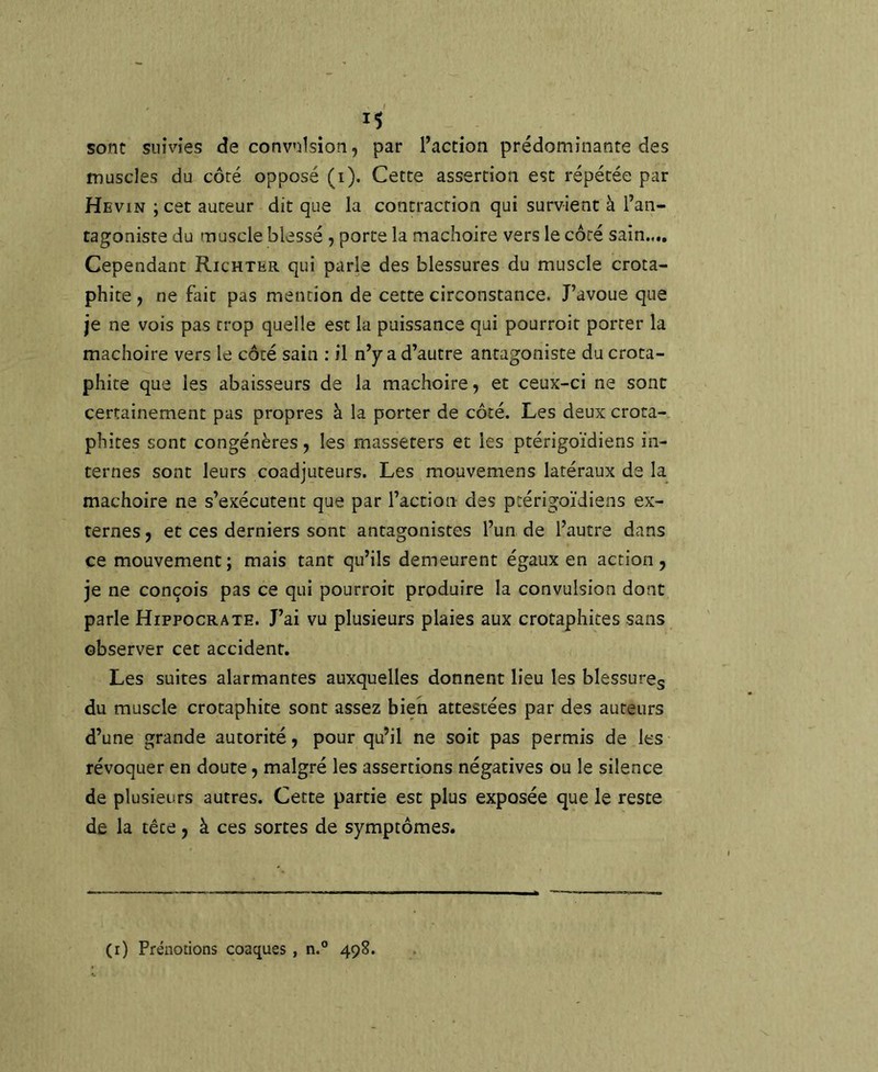sont suivies de convulsion, par l’action prédominante des muscles du côté opposé (i). Cette assertion est répétée par Hevin ; cet auteur dit que la contraction qui survient à l’an- tagoniste du muscle blessé, porte la mâchoire vers le côté sain.,.. Cependant Richter qui parle des blessures du muscle crota- phite , ne fait pas mention de cette circonstance. J’avoue que je ne vois pas trop quelle est la puissance qui pourroit porter la mâchoire vers le côté sain : il n’y a d’autre antagoniste du crota- phite que les abaisseurs de la mâchoire, et ceux-ci ne sont certainement pas propres à la porter de côté. Les deux crota- phites sont congénères, les rnasseters et les ptérigoïdiens in- ternes sont leurs coadjuteurs. Les mouvemens latéraux de la_ mâchoire ne s’exécutent que par l’action des ptérigoïdiens ex- ternes , et ces derniers sont antagonistes l’un de l’autre dans ce mouvement; mais tant qu’ils demeurent égaux en action, je ne conçois pas ce qui pourroit produire la convulsion dont parle Hippocrate. J’ai vu plusieurs plaies aux crotaphites sans observer cet accident. Les suites alarmantes auxquelles donnent lieu les blessurcg du muscle crotaphite sont assez bien attestées par des auteurs d’une grande autorité, pour qu’il ne soit pas permis de les révoquer en doute, malgré les assertions négatives ou le silence de plusieurs autres. Cette partie est plus exposée que le reste de la tête, à ces sortes de symptômes. (i) Prénotions coaques , n.° 498.
