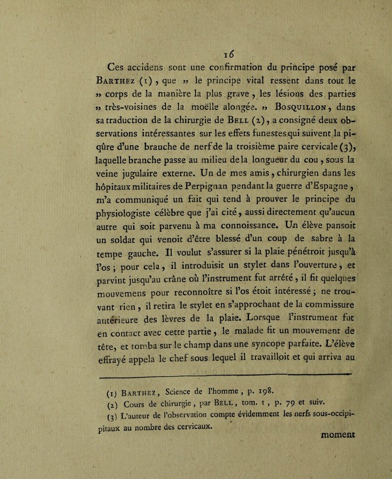 \6 Ces accidens sont une confirmation du principe posé par Barthez (i) , que » le principe viral ressent dans tout le « corps de la manière la plus grave , les lésions des parties »j très-voisines de la moelle alongée. » BosquilloNj dans sa traduction de la chirurgie de Bell (2), a consigné deux ob- servations intéressantes sur les elFets funestes qui suivent la pi- qûre d’une brauche de nerf de la troisième paire cervicale (3), laquelle branche passe au milieu delà longueur du cou , sous la veine jugulaire externe. Un de mes amis , chirurgien dans les hôpitaux militaires de Perpignan pendant la guerre d’Espagne , m’a communiqué un fait qui tend à prouver le principe du physiologiste célèbre que j’ai cité 9 aussi directement qu’aucun autre qui soit parvenu à ma connoissance. Un élève pansoit un soldat qui venoit d’être blessé d’un coup de sabre à la tempe gauche. Il voulut s’assurer si la plaie pénétroit jusqu’à l’os ; pour cela, il introduisit un stylet dans l’ouverture, et parvint jusqu’au crâne où l’instrument fut arrêté, il fit quelques mouvemens pour reconnoitre si l’os étoit intéressé ; ne trou- vant rien , il retira le stylet en s’approchant de la commissure antérieure des lèvres de la plaie. Lorsque l’instrument fut en contact avec cette partie, le malade fit un mouvement de tête, et tomba sur le champ dans une syncope parfaite. L’élève effrayé appela le chef sous lequel il travaillpit et qui arriva au (i) Barthez, Science de l’homme, p. 198. (z) Cours de chirurgie , par Bell , tom. t , p. 79 et suiv. (3) L’auteur de l’observation compte évidemment les nerfs sous-occipi- pitaux au nombre des cervicaux. moment