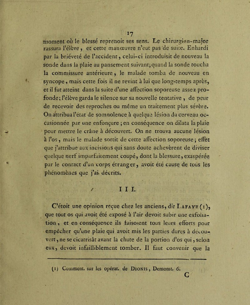 I? moment où le blessé reprenoic ses sens. Le chirurgien-major rassura l’élève, et cette manœuvre n’eut pas'de suite. Enhardi par la brièveté de l’accident, celui-ci introduisit de nouveau la sonde dans la plaie au pansement suivant;quand la sonde toucha la commissure antérieure, le malade tomba de nouveau en syncope i mais cette fois il ne revint à lui que long-temps après, et il fut atteint dans la suite d’une affection soporeuse assez pro- fonde; l’élève garda le silence sur sa nouvelle tentative , de peur de recevoir des reproches ou même un traitement plus sévère. On attribua l’état de somnolence à quelque lésion du cerveau oc- casionnée par une enfonçure ;en conséquence on dilata la plaie pour mettre le crâne à découvert. On ne trouva aucune lésion à l’os, mais le malade sortit de cette affection soporeuse ; effet que j’attribue aux incisions qui sans doute achevèrent de diviser quelque nerf imparfaitement coupé, dont la blessure, exaspérée par le contact d’un corps étranger, avoit été cause de tous les phénomènes que j’af décrits. / . I I I. C’étoir une opinion reçue chez les anciens, dit T-afayr (i), que tout os qui avoit été exposé à l’air devoit subir une exfoha- tion , et en conséquence ils faisocent tous leurs efîbrts pour empêcher qu’une plaie qui avoit mis les parties dures à décou- vert , ne se cicatrisât avant la chute de la portion d’os qui, selon eux, devoit infailliblement tomber. Il faut convenir que la (If Comment, sur ks opérât, de Dionis , Demonst. 6. G
