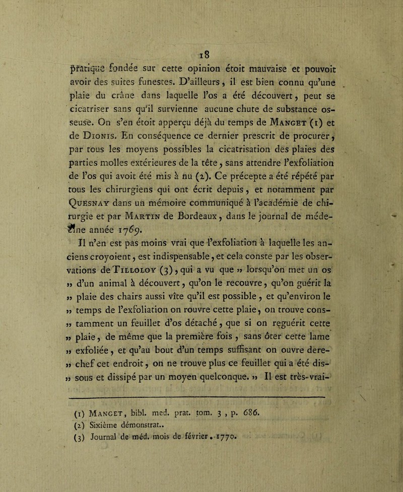 pratique fondée suv cette opinion étoit mauvaise et pouvoit avoir des suites funestes. D’ailleurs, il est bien connu qu’une plaie du crâne, dans laquelle l’os a été découvert, peut se cicatriser sans qu'il survienne aucune chute de substance os- seuse. On s’en étoit apperçu déjà du temps de Manget (i) et de Dionis. En conséquence ce dernier prescrit de procurer, par tous les moyens possibles la cicatrisation des plaies des parties molles extérieures de la tête, sans attendre l’exfoliation de l’os qui avoit été mis à nu (i). Ce précepte a été répété par tous les chirurgiens qui ont écrit depuis, et notamment par Quésnay dans un mémoire communiqué à l’académie de chi- rurgie et par Martin de Bordeaux, dans le journal de méde- ^ne année 17^5?. Il n’en est pas moins vrai que l’exfoliatîon à laquelle les an- ciens croyoient, est indispensable, et cela consce par les obser- vations deTiLLOLOY (3), qui a vu que j> lorsqu’on met un os »j d’un animal à découvert, qu’on le recouvre, qu’on guérit la JJ plaie des chairs aussi vite qu’il est possible , et qu’environ le JJ temps de l’exfoliation on rouvre cette plaie, 011 trouve cons- jj tamment un feuillet d’os détaché, que si on reguérit cette JJ plaie, de même que la première fois , sans ôter cette lame JJ exfoliée, et qu’au bout d’un temps suffisant on ouvre dere- jj chef cet endroit, on ne trouve plus ce feuillet qui a été dis- jj sous et dissipé par un moyen quelconque, jj II est très-vrai- (i) Manget, bibl. med. prat. tom. 3 , p. 686. (z) Sixième démonstrat.. (3) Journal de méd. mois de février , 1770.
