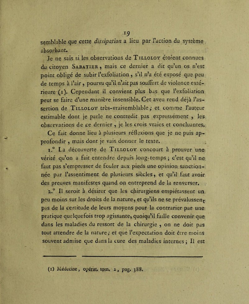 seaiblable que cette dissipa,tîon a lieu par l’action du système absorbant. Je ne sais si les observations de Tilloloy éroîent connues du citoyen Sabatier , mais ce dernier a dit qu’un os n’est point obligé de subir l’exfoliation , s’il n’a été exposé que peu de temps à l’air , pourvu qu’il n’ait pas soufFerc de violence exté- rieure'(i). Cependant il convient plus bas que l’exfoliation peur se faire d’une manière insensible. Cet aveu rend déjà l’as- sertion de Tilloloy très-vraisemblable; et comme l’auteur estimable dont je parle ne contredit pas expressément , les observations de ce dernier , je les crois vraies et concluantes. Ce fait donne lieu à plusieurs réflexions que je ne puis ap- profondir , mais dont je vais donner le texte. 1. ° La découverte de Tilloloy concourt à prouver une vérité qu’on a fait entendre depuis long-temps; c’est qu’il ne faut pas s’empresser de fouler aux pieds une opinion sanction- née par l’assentiment de plusieurs siècles, et qu’il faut avoir des preuves manifestes quand on entreprend de la renverser. 2. ° Il seroit à désirer que les chirurgiens empiétassent un peu moins sur les droits de la nature, et qu’ils ne se prévalussent pas de la certitude de leurs moyens pour la contrarier par une pratique quelquefois trop agissante, quoiqu’il faille convenir que dans les maladies du ressort de la chirurgie , on ne doit pas tout attendre de la nature; et que l’expectation doit être moins souvent admise que dans la cure des maladies internes; Il est