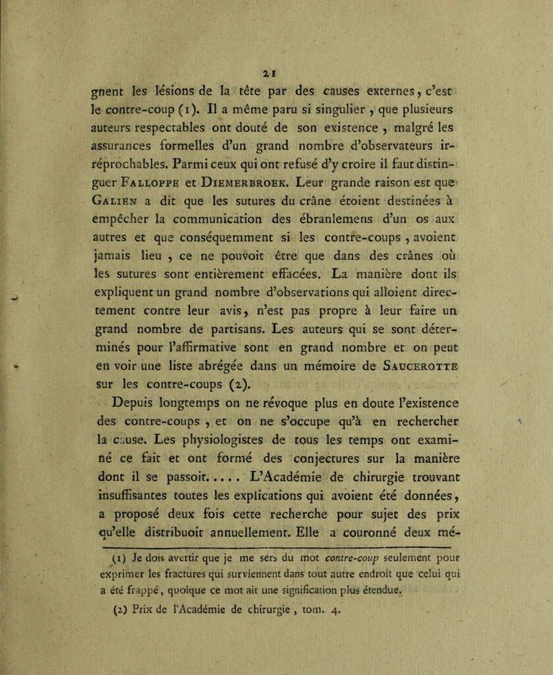 gnent les lésions de la tête par des causes externes, c’est le contre-coup (i). Il a même paru si singulier , que plusieurs auteurs respectables ont douté de son existence ^ malgré les assurances formelles d’un grand nombre d’observateurs ir- réprochables. Parmi ceux qui ont refusé d’y croire il faut distin- guer Falloppe et Diemerbroek. Leur grande raison est que Galien a dit que les sutures du crâne étoient destinées à empêcher la communication des ébranlemens d’un os aux autres et que conséquemment si les contre-coups , avoienc jamais lieu , ce ne pouvoit être que dans des crânes où les sutures sont entièrement effacées. La manière dont ils expliquent un grand nombre d’observations qui alloient direc- tement contre leur avis, n’est pas propre à leur faire un grand nombre de partisans. Les auteurs qui se sont déter- minés pour l’affirmative sont en grand nombre et on peut en voir une liste abrégée dans un mémoire de Saucerotte sur les contre-coups (x). Depuis longtemps on ne révoque plus en doute l’existence des contre-coups , et on ne s’occupe qu’à en rechercher la cause. Les physiologistes de tous les temps ont exami- né ce fait et ont formé des conjectures sur la manière dont il se passoit L’Académie de chirurgie trouvant insuffisantes toutes les explications qui avoient été données, a proposé deux fois cette recherche pour sujet des prix qu’elle distribuoit annuellement. Elle a couronné deux mé- (i) Je dois avertir que je me sers du mot contre-coup seulement pour exprimer les fractures qui surviennent dans tout autre endroit que celui qui a été frappé, quoique ce mot ait une signification plus étendue. (z) Prix de l'Académie de chirurgie , tom. 4.